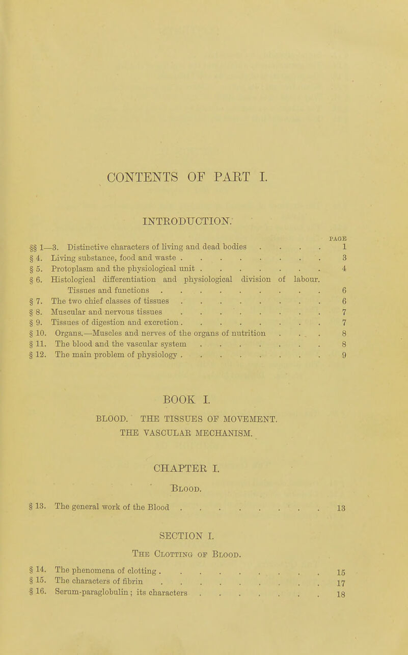 CONTENTS OF PAET I. introduction; PAGE |§ 1—3. Distinctive characters of living and dead bodies .... 1 § 4. Living substance, food and waste.3 § 5. Protoplasm and the physiological unit.4 § 6. Histological differentiation and physiological division of labour. Tissues and functions.6 § 7. The two chief classes of tissues.6 § 8. Muscular and nervous tissues ..7 § 9. Tissues of digestion and excretion.7 § 10. Organs.—Muscles and nerves of the organs of nutrition . . , . 8 § 11. The blood and the vascular system.8 § 12. The main problem of physiology.9 BOOK I. BLOOD. THE TISSUES OF MOVEMENT. THE VASCULAE MECHANISM. CHAPTER I. Blood. § 13. The general work of the Blood ..13 SECTION I. The Clotting of Blood. § 14. The phenomena of clotting.15 § 15. The characters of fibrin.17 § 16. Serum-paraglobulin; its characters.18