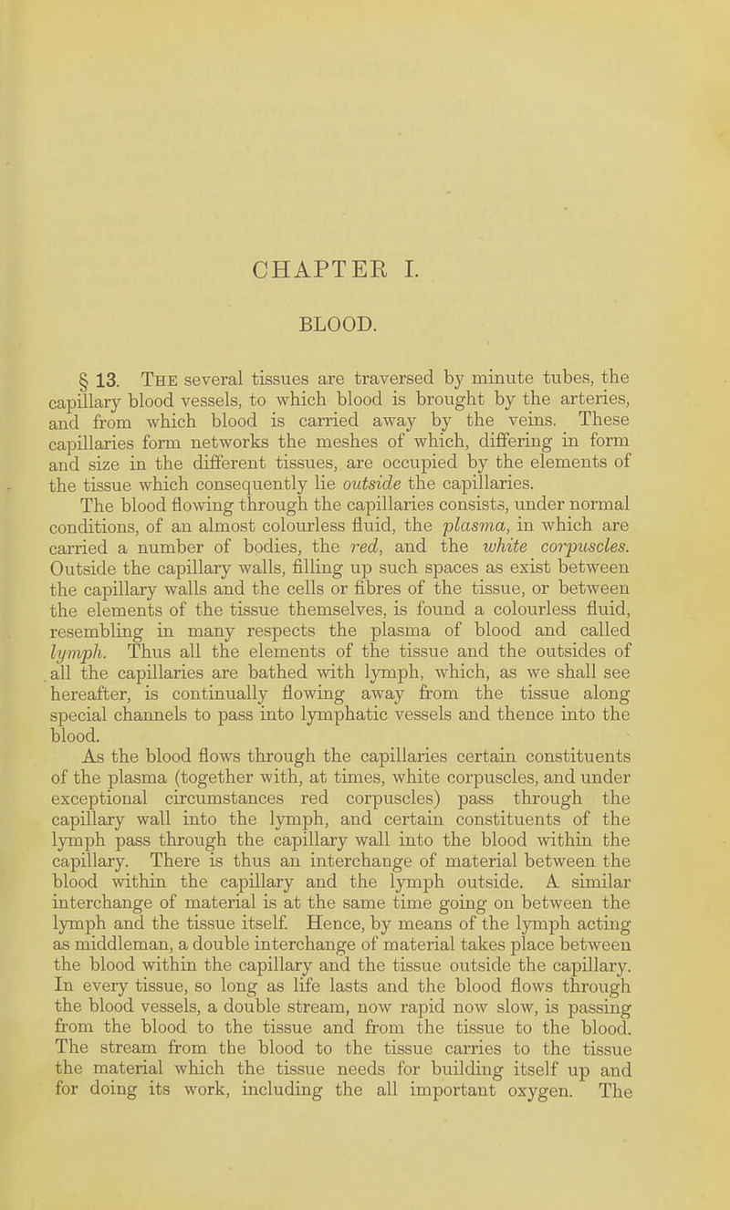 CHAPTEK L BLOOD. § 13. The several tissues are traversed by minute tubes, the capillary blood vessels, to which blood is brought by the arteries, and from which blood is carried away by the veins. These capillaries form networks the meshes of which, differing in form and size in the different tissues, are occupied by the elements of the tissue which consequently lie outside the capillaries. The blood flowing through the capillaries consists, rxnder normal conditions, of an almost colourless fluid, the plasma, in which are carried a number of bodies, the red, and the white corpuscles. Outside the capillary walls, filling up such spaces as exist between the capillary walls and the cells or fibres of the tissue, or between the elements of the tissue themselves, is found a colourless fluid, resembling in many respects the plasma of blood and called lymph. Thus all the elements of the tissue and the outsides of all the capillaries are bathed with ljunph, which, as we shall see hereafter, is continually flowing away from the tissue along special channels to pass into lymphatic vessels and thence into the blood. As the blood flows through the capillaries certain constituents of the plasma (together with, at times, white corpuscles, and under exceptional circumstances red corpuscles) pass through the capillary wall into the lymph, and certain constituents of the lymph pass through the capillary wall into the blood within the capillary. There is thus an interchange of material between the blood within the capillary and the lymph outside. L similar interchange of material is at the same time going on between the lymph and the tissue itself Hence, by means of the lymph acting as middleman, a double interchange of material takes place between the blood within the capillary and the tissue outside the capillary. In every tissue, so long as life lasts and the blood flows through the blood vessels, a double stream, now rapid now slow, is passing from the blood to the tissue and from the tissue to the blood. The stream from the blood to the tissue carries to the tissue the material which the tissue needs for building itself up and for doing its work, including the all important oxygen. The