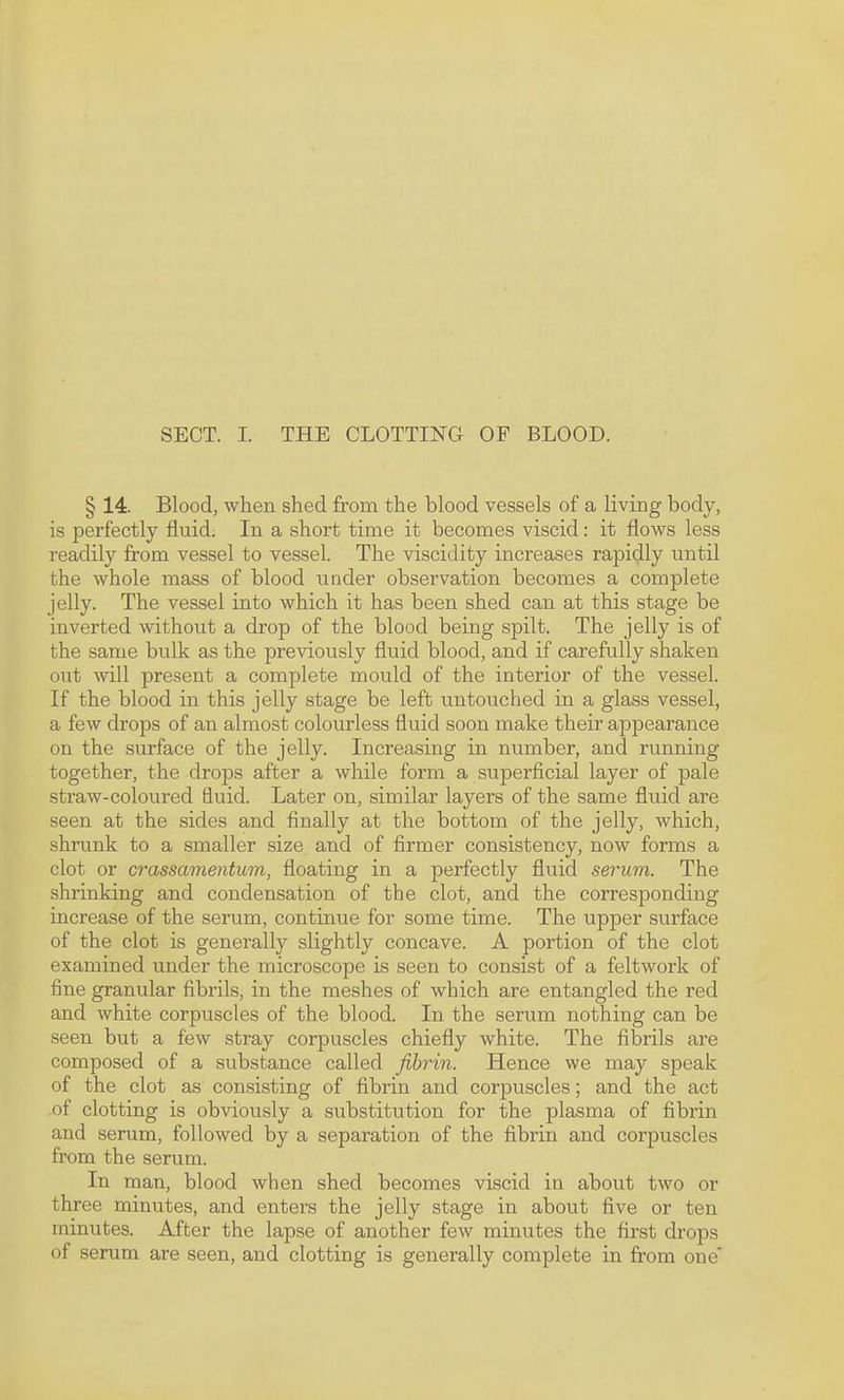 SECT. I. THE CLOTTING OF BLOOD. § 14. Blood, when shed from the blood vessels of a living body, is perfectly fluid. In a short time it becomes viscid: it flows less readily from vessel to vessel. The viscidity increases rapidly until the whole mass of blood under observation becomes a complete jelly. The vessel into which it has been shed can at this stage be inverted without a drop of the blood being spilt. The jelly is of the same bulk as the previously fluid blood, and if carefully shaken out will present a complete mould of the interior of the vessel. If the blood in this jelly stage be left untouched in a glass vessel, a few drops of an almost colourless fluid soon make their appearance on the surface of the jelly. Increasing in number, and running together, the drops after a while form a superficial layer of pale straw-coloured fluid. Later on, similar layers of the same fluid are seen at the sides and finally at the bottom of the jelly, which, shrunk to a smaller size and of firmer consistency, now forms a clot or crassamentum, floating in a perfectly fluid serum. The shrinking and condensation of the clot, and the corresponding increase of the serum, continue for some time. The upper surface of the clot is generally slightly concave. A portion of the clot examined under the microscope is seen to consist of a feltwork of fine granular fibrils, in the meshes of which are entangled the red and white corpuscles of the blood. In the serum nothing can be seen but a few stray corpuscles chiefly white. The fibrils are composed of a substance called fibrin. Hence we may speak of the clot as consisting of fibrin and corpuscles; and the act of clotting is obviously a substitution for the plasma of fibrin and serum, followed by a separation of the fibrin and corpuscles from the serum. In man, blood when shed becomes viscid in about two or three minutes, and enters the jelly stage in about five or ten minutes. After the lapse of another few minutes the first drops of serum are seen, and clotting is generally complete in from one’