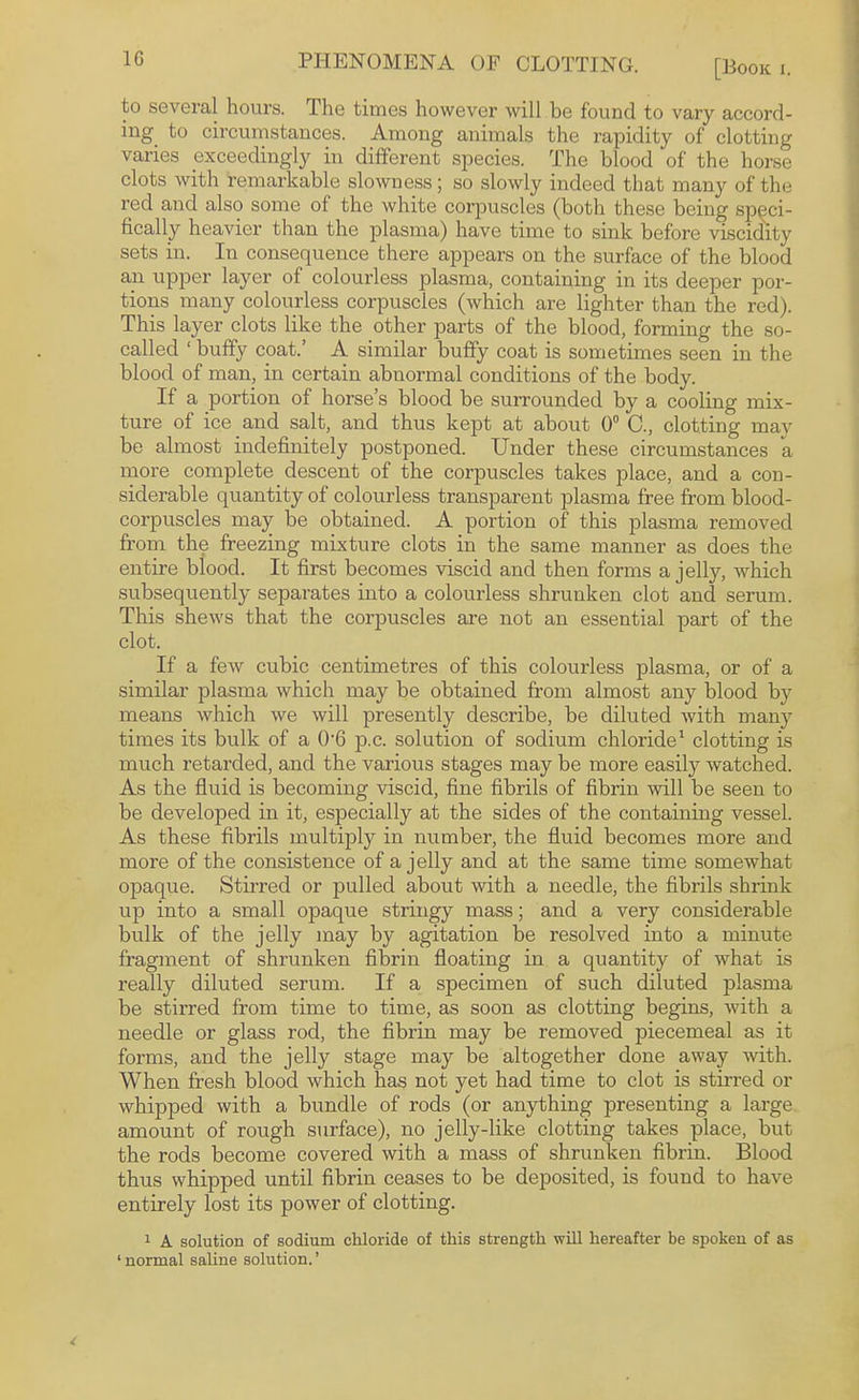 1C PHENOMENA OF CLOTTING. to several hours. The times however will be found to vary accord¬ ing^ to circuinstances. Among animals the rapidity of clotting varies exceedingly in different species. The blood of the horse clots with remarkable slowness; so slowly indeed that many of the red and also some of the white corpuscles (both these being speci¬ fically heavier than the plasma) have time to sink before viscidity sets in. In consequence there appears on the surface of the blood an upper layer of colourless plasma, containing in its deeper por¬ tions many colourless corpuscles (which are lighter than the red). This layer clots like the other parts of the blood, forming the so- called ‘ huffy coat.’ A similar huffy coat is sometimes seen in the blood of man, in certain abnormal conditions of the body. If a portion of horse’s blood be surrounded by a cooling mix¬ ture of ice and salt, and thus kept at about 0° C., clotting may be almost indefinitely postponed. Under these circumstances a more complete descent of the corpuscles takes place, and a con¬ siderable quantity of colourless transparent plasma free from blood- corpuscles may be obtained. A portion of this plasma removed from the freezing mixture clots in the same manner as does the entire blood. It first becomes viscid and then forms a jelly, which subsequently separates into a colourless shrunken clot and serum. This shews that the corpuscles are not an essential part of the clot. If a few cubic centimetres of this colourless plasma, or of a similar plasma which may be obtained from almost any blood by means which we will presently describe, be diluted with many times its bulk of a 0‘6 p.c. solution of sodium chloride' clotting is much retarded, and the various stages may be more easil}’' watched. As the fluid is becoming viscid, fine fibrils of fibrin will be seen to be developed in it, especially at the sides of the containing vessel. As these fibrils multiply in number, the fluid becomes more and more of the consistence of a jelly and at the same time somewhat opaque. Stirred or pulled about with a needle, the fibrils shrink up into a small opaque stringy mass; and a very considerable bulk of the jelly may by agitation be resolved into a minute fragment of shrunken fibrin floating in a quantity of what is really diluted serum. If a specimen of such diluted plasma be stirred from time to time, as soon as clotting begins, with a needle or glass rod, the fibrin may be removed piecemeal as it forms, and the jelly stage may be altogether done away with. When fresh blood which has not yet had time to clot is stirred or whipped with a bundle of rods (or anything presenting a large amount of rough surface), no jelly-like clotting takes place, but the rods become covered with a mass of shrunken fibrin. Blood thus whipped until fibrin ceases to be deposited, is found to have entirely lost its power of clotting. 1 A solution of sodium chloride of this strength will hereafter be spoken of as ‘ normal saUne solution. ’