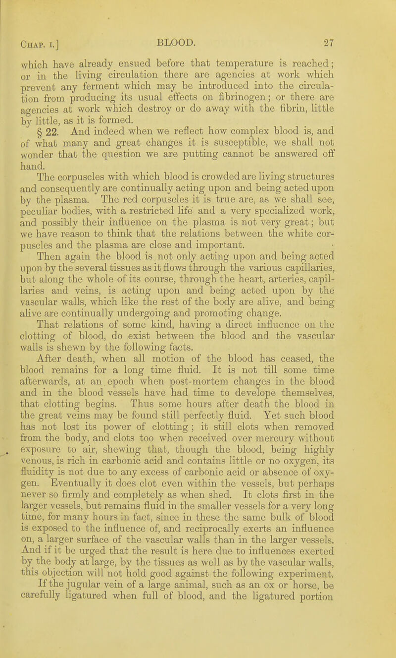 which heave already ensued before that temperature is reached; or in the living circulation there are agencies at work which prevent any ferment which may be introduced into the circula¬ tion from producing its usual effects on fibrinogen; or there are agencies at work which destroy or do away with the fibrin, little by little, as it is formed. § 22. And indeed when we reflect how complex blood is, and of what many and great changes it is susceptible, we shall not wonder that the question we are putting cannot be answered off hand. The corpuscles with which blood is crowded are living structures and consequently are continually acting upon and being acted upon by the plasma. The red corpuscles it is true are, as we shall see, peculiar bodies, with a restricted life and a very specialized work, and possibly their influence on the plasma is not very great; but we have reason to think that the relations between the white cor¬ puscles and the plasma are close and important. Then again the blood is not only acting upon and being acted upon by the several tissues as it flows through the various capillaries, but along the whole of its course, through the heart, arteries, capil- laiies and veins, is acting upon and being acted upon by the vascular walls, which like the rest of the body are alive, and being alive are continually undergoing and promoting change. That relations of some kind, having a direct influence on the clotting of blood, do exist between the blood and the vascular walls is shewn by the following facts. After death, when all motion of the blood has ceased, the blood remains for a long time fluid. It is not till some time afterwards, at an , epoch when post-mortem changes in the blood and in the blood vessels have had time to develope themselves, that clotting begins. Thus some hours after death the blood in the great veins may be found still perfectly fluid. Yet such blood has not lost its power of clotting; it still clots when removed from the body, and clots too when received over mercury without exposure to air, shewing that, though the blood, being highly venous, is rich in carbonic acid and contains little or no oxygen, its fluidity is not due to any excess of carbonic acid or absence of oxy¬ gen. Eventually it does clot even within the vessels, but perhaps never so firmly and completely as when shed. It clots first in the larger vessels, but remains fluid in the smaller vessels for a very long time, for many hours in fact, since in these the same bulk of blood is exposed to the influence of, and reciprocally exerts an influence on, a larger surface of the vascular walls than in the larger vessels. And if it be urged that the result is here due to influences exerted by the body at large, by the tissues as well as by the vascular walls, this objection Avill not hold good against the following exijeriment. If the jugular vein of a large animal, such as an ox or horse, be carefully ligatured when full of blood, and the ligatured jjortion