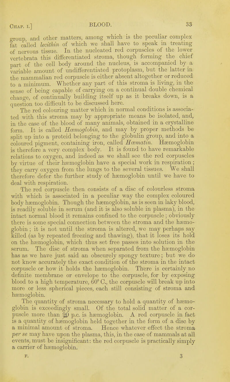 group, and other matters, among which is the peculiar complex fat called lecithin of which we shall have to speak in treating of nervous tissue. In the nucleated red corpuscles of the lower vertebrata this differentiated stroma, though forming the chief part of the cell body around the nucleus, is accompanied by a variable amount of undifferentiated protoplasm, but the latter in the mammalian red corpuscle is either absent altogether or reduced to a minimum. Whether any part of this stroma is living, in the sense of being capable of carrying on a continual double chemical change, of continually building itself up as it breaks down, is a question too difficult to be discussed here. The red colouring matter which in normal conditions is associa¬ ted with this stroma may by appropriate means be isolated, and, in the case of the blood of many animals, obtained in a crystalline form. It is called Hcemoglobin, and may by proper methods be split up into a proteid belonging to the globulin group, and into a coloured pigment, containing iron, called Hcematin. Haemoglobin is therefore a very complex body. It is found to have remarkable relations to oxygen, and indeed as we shall see the red corpuscles by virtue of their hemoglobin have a special work in respiration ; they carry oxygen from the lungs to the several tissues. We shall therefore defer the further study of hemoglobin until we have to deal with respiration. The red corpuscle then consists of a disc of colourless stroma with which is associated in a peculiar way the complex coloured body hemoglobin. Though the hemoglobin, as is seen in laky blood, is readily soluble in serum (and it is also soluble in plasma), in the intact normal blood it remains confined to the corpuscle; obviously there is some special connection between the stroma and the hemo¬ globin ; it is not until the stroma is altered, we may perhaps say killed (as by repeated freezing and thawing), that it loses its hold on the hemoglobin, which thus set free passes into solution in the serum. The disc of stroma when separated from the hemoglobin has as we have just said an obscurely spongy texture; but we do not know accurately the exact condition of the stroma in the intact corpuscle or how it holds the hemoglobin. There is certainly no definite membrane or envelope to the corpuscle, for by exposing blood to a high temperature, 60“ 0., the corpuscle will break up into more or less spherical pieces, each still consisting of stroma and hemoglobin. The quantity of stroma necessary to hold a quantity of hemo¬ globin is exceedingly small. Of the total solid matter of a cor¬ puscle more than ^ p.c. is hemoglobin. A red corpuscle in fact is a quantity of hemoglobin held together in the form of a disc by a minimal amount of stroma. Hence whatever effect the stroma per se may have upon the plasma, this, in the case of mammals at all events, must be insignificant: the red corpuscle is practically simply a carrier of hemoglobin. F. 3