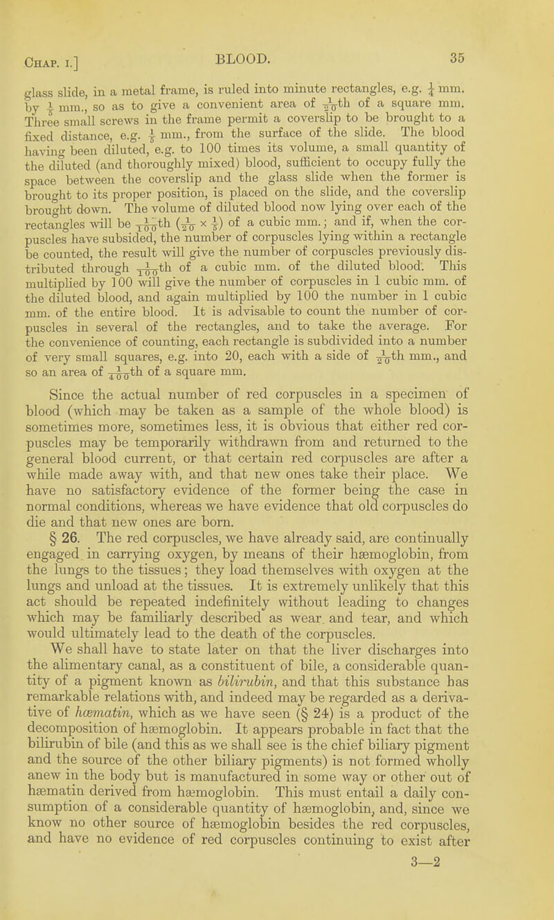 o-lass slide, in a metal frame, is ruled into minute rectangles, e.g. \ mm. by i mm., so as to give a convenient area of of a square mm. Three small screws in the frame permit a coverslip to be brought to a fixed distance, e.g. ■§• nun., from the surface of the slide. The blood liaving been diluted, e.g. to 100 times its volume, a small quantity of the diluted (and thoroughly mixed) blood, sufficient to occupy fully the space between tlie coverslip and the glass slide when the former is brouffiit to its proper position, is placed on the slide, and the coverslip brought down. The volume of diluted blood now lying over each of the rectangles ^vill be y^th x 4) of a cubic mm.; and if, when the cor¬ puscles have subsided, the number of corpuscles lying within a rectangle be counted, the result will give the number of corpuscles previously dis¬ tributed through y^th of a cubic mm. of the diluted blood. This multiplied by 100 will give the number of corpuscles in 1 cubic mm. of the diluted blood, and again multiplied by 100 the number in 1 cubic mm. of the entire blood. It is advisable to count the number of cor¬ puscles in several of the rectangles, and to take the average. For the convenience of counting, each rectangle is subdivided into a number of very small squares, e.g. into 20, each with a side of ^th mm., and so an area of xswth of a square mm. Since the actual number of red corpuscles in a specimen of blood (which may be taken as a sample of the whole blood) is sometimes more, sometimes less, it is obvious that either red cor¬ puscles may be temporarily withdrawm from and returned to the general blood current, or that certain red corpuscles are after a while made away with, and that new ones take their place. We have no satisfactory evidence of the former being the case in normal conditions, whereas we have evidence that old corpuscles do die and that new ones are born. § 26. The red corpuscles, we have already said, are continually engaged in carrying oxygen, by means of their haemoglobin, from the lungs to the tissues; they load themselves with oxygen at the lungs and unload at the tissues. It is extremely unlikely that this act should be repeated indefinitely without leading to changes which may be familiarly described as wear, and tear, and which would ultimately lead to the death of the corpuscles. We shall have to state later on that the liver discharges into the alimentary canal, as a constituent of bile, a considerable quan¬ tity of a pigment known as bilirubin, and that this substance has remarkable relations with, and indeed may be regarded as a deriva¬ tive of hcematin, which as we have seen (§ 24) is a product of the decomposition of haemoglobin. It appears probable in fact that the bilirubin of bile (and this as we shall see is the chief biliary pigment and the source of the other biliary pigments) is not formed wholly anew in the body but is manufactured in some way or other out of haematin derived from haemoglobin. This must entail a daily con¬ sumption of a considerable quantity of haemoglobin, and, since we know no other source of haemoglobin besides the red corpuscles, and have no evidence of red corpuscles continuing to exist after 3—2