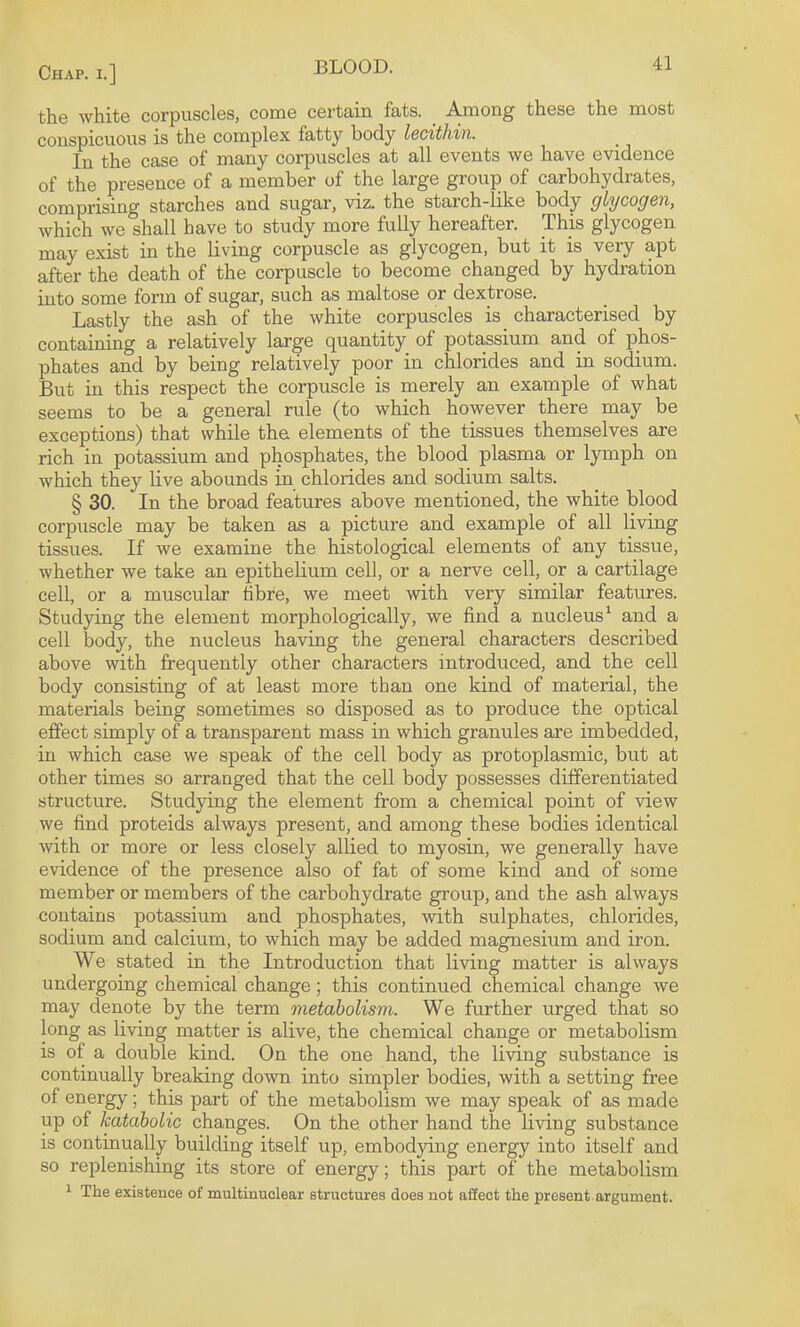 th© white corpuscles, come certain fats. Among these the most conspicuous is the complex fatty body lecithin. In the case of many corpuscles at all events we have evidence of the presence of a member of the large group of carbohydrates, comprising starches and sugar, viz. the starch-like body glycogen, which we shall have to study more fully hereafter. This glycogen may exist in the living corpuscle as glycogen, but it is very apt after the death of the corpuscle to become changed by hydration into some form of sugar, such as maltose or dextrose. Lastly the ash of the white corpuscles is_ characterised by containing a relatively large quantity of potassium and of phos¬ phates and by being relatively poor in chlorides and in sodium. But in this respect the corpuscle is merely an example of what seems to be a general rule (to which however there may be exceptions) that while the elements of the tissues themselves are rich in potassium and phosphates, the blood plasma or lymph on which they live abounds in chlorides and sodium salts. § 30. In the broad features above mentioned, the white blood corpuscle may be taken as a picture and example of all living tissues. If we examine the histological elements of any tissue, whether we take an epithelium cell, or a nerve cell, or a cartilage cell, or a muscular tibre, we meet with very similar features. Studying the element morphologically, we find a nucleus ‘ and a cell body, the nucleus having the general characters described above with frequently other characters introduced, and the cell body consisting of at least more than one kind of material, the materials being sometimes so disposed as to produce the optical effect simply of a transparent mass in which granules are imbedded, in which case we speak of the cell body as protoplasmic, but at other times so arranged that the cell body possesses differentiated structure. Studying the element from a chemical point of view we find proteids always present, and among these bodies identical with or more or less closely allied to myosin, we generally have evidence of the presence also of fat of some kind and of some member or members of the carbohydrate group, and the ash always contains potassium and phosphates, with sulphates, chlorides, sodium and calcium, to which may be added magnesium and iron. We stated in the Introduction that living matter is always undergoing chemical change; this continued chemical change we may denote by the term metabolism. We further urged that so long as living matter is alive, the chemical change or metabolism is of a double kind. On the one hand, the living substance is continually breaking down into simpler bodies, with a setting free of energy; this part of the metabolism we may speak of as made up of kataholic changes. On the. other hand the living substance is continually building itself up, embodying energy into itself and so replenishing its store of energy; this part of the metabolism ^ The existence of multinuolear structures does not affect the present argument.