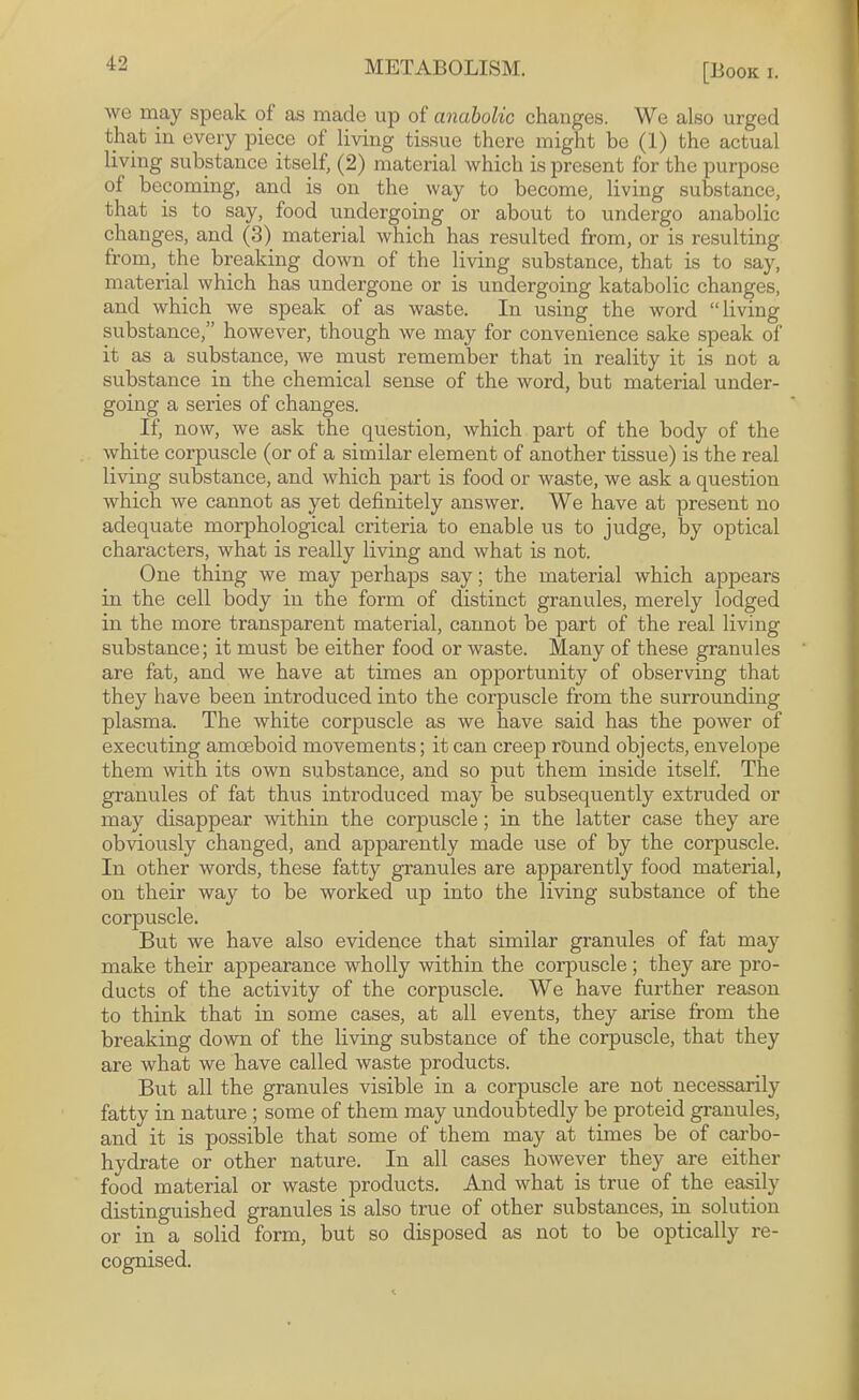 '12 METABOLISM. [Book i. we may speak of as made up of anabolic changes. We also urged that in every piece of living tissue there might be (1) the actual living substance itself, (2) material which is present for the purpose of becoming, and is on the way to become, living substance, that is to say, food undergoing or about to undergo anabolic changes, and (3) material which has resulted from, or is resulting from, the breaking down of the living substance, that is to say, material which has undergone or is undergoing katabolic changes, and which we speak of as waste. In using the word “living substance,” however, though we may for convenience sake speak of it as a substance, we must remember that in reality it is not a substance in the chemical sense of the word, but material under¬ going a series of changes. If, now, we ask the question, which part of the body of the white corpuscle (or of a similar element of another tissue) is the real living substance, and which part is food or waste, we ask a question which we cannot as yet definitely answer. We have at present no adequate morphological criteria to enable us to judge, by optical characters, what is really living and what is not. One thing we may perhaps say; the material which appears in the cell body in the form of distinct granules, merely lodged in the more transparent material, cannot be part of the real living substance; it must be either food or waste. Many of these gramdes are fat, and we have at times an opportunity of observing that they have been introduced into the corpuscle from the surrounding plasma. The white corpuscle as we have said has the power of executing amoeboid movements; it can creep round objects, envelope them with its own substance, and so put them inside itself. The granules of fat thus introduced may be subsequently extruded or may disappear within the corpuscle; in the latter case they are obviously changed, and apparently made use of by the corpuscle. In other words, these fatty granules are apparently food material, on their way to be worked up into the living substance of the corpuscle. But we have also evidence that similar granules of fat may make their appearance wholly within the corpuscle; they are pro¬ ducts of the activity of the corpuscle. We have further reason to think that in some cases, at all events, they arise from the breaking down of the living substance of the corpuscle, that they are what we have called waste products. But all the granules visible in a corpuscle are not necessarily fatty in nature; some of them may undoubtedly be proteid granules, and it is possible that some of them may at times be of carbo¬ hydrate or other nature. In all cases however they are either food material or waste products. And what is true of the easily distinguished granules is also true of other substances, in solution or in a solid form, but so disposed as not to be optically re¬ cognised.