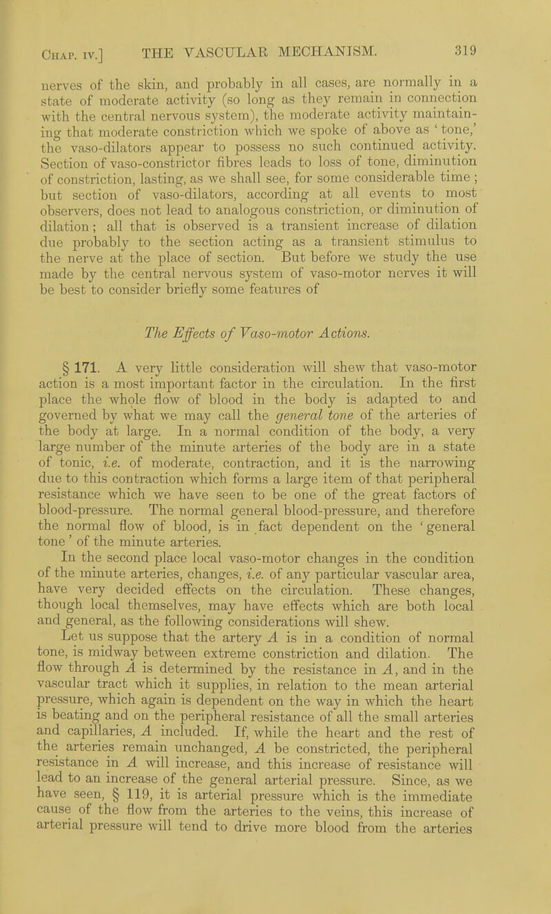 nerves of the skin, and probably in all cases, are normally in a state of moderate activity (so long as they remain in connection with the central nervous S3^stem), the moderate activity maintain¬ ing that moderate constriction wliich we spoke of above as ‘ tone,’ the vaso-dilators appear to possess no such continued activity. Section of vaso-constrictor fibres leads to loss of tone, diminution of constriction, lasting, as we shall see, for some considerable time ; but section of vaso-dilators, according at all events to most observers, does not lead to analogous constriction, or diminution of dilation; all that is observed is a transient increase of dilation due probably to the section acting as a transient stimulus to the nerve at the place of section. But before we study the use made by the central nervous system of vaso-motor nerves it will be best to consider briefly some features of The Effects of Vaso-motor Actions. § 171. A very little consideration will shew that vaso-motor action is a most important factor in the circulation. In the first place the whole flow of blood in the body is adapted to and governed by what we may call the general tone of the arteries of the body at large. In a normal condition of the body, a very large number of the minute arteries of the body are in a state of tonic, i.e. of moderate, contraction, and it is the narrowing due to this contraction which forms a large item of that peripheral resistance which we have seen to be one of the great factors of blood-pressure. The normal general blood-pressure, and therefore the normal flow of blood, is in fact dependent on the ‘general tone ’ of the minute arteries. In the second place local vaso-motor changes in the condition of the minute arteries, changes, i.e. of any particular vascular area, have very decided effects on the circulation. These changes, though local themselves, may have effects which are both local and general, as the following considerations will shew. Let us suppose that the artery A is in a condition of normal tone, is midway between extreme constriction and dilation. The flow through A is determined by the resistance in A, and in the vascular tract which it supplies, in relation to the mean arterial pressure, which again is dependent on the way in which the heart is beating and on the peripheral resistance of all the small arteries and capillaries, A included. If, while the heart and the rest of the arteries remain unchanged, A be constricted, the peripheral resistance in A will increase, and this increase of resistance will lead to an increase of the general arterial pressure. Since, as we have seen, § 119, it is arterial pressure which is the immediate cause of the flow from the arteries to the veins, this increase of arterial pressure will tend to drive more blood from the arteries