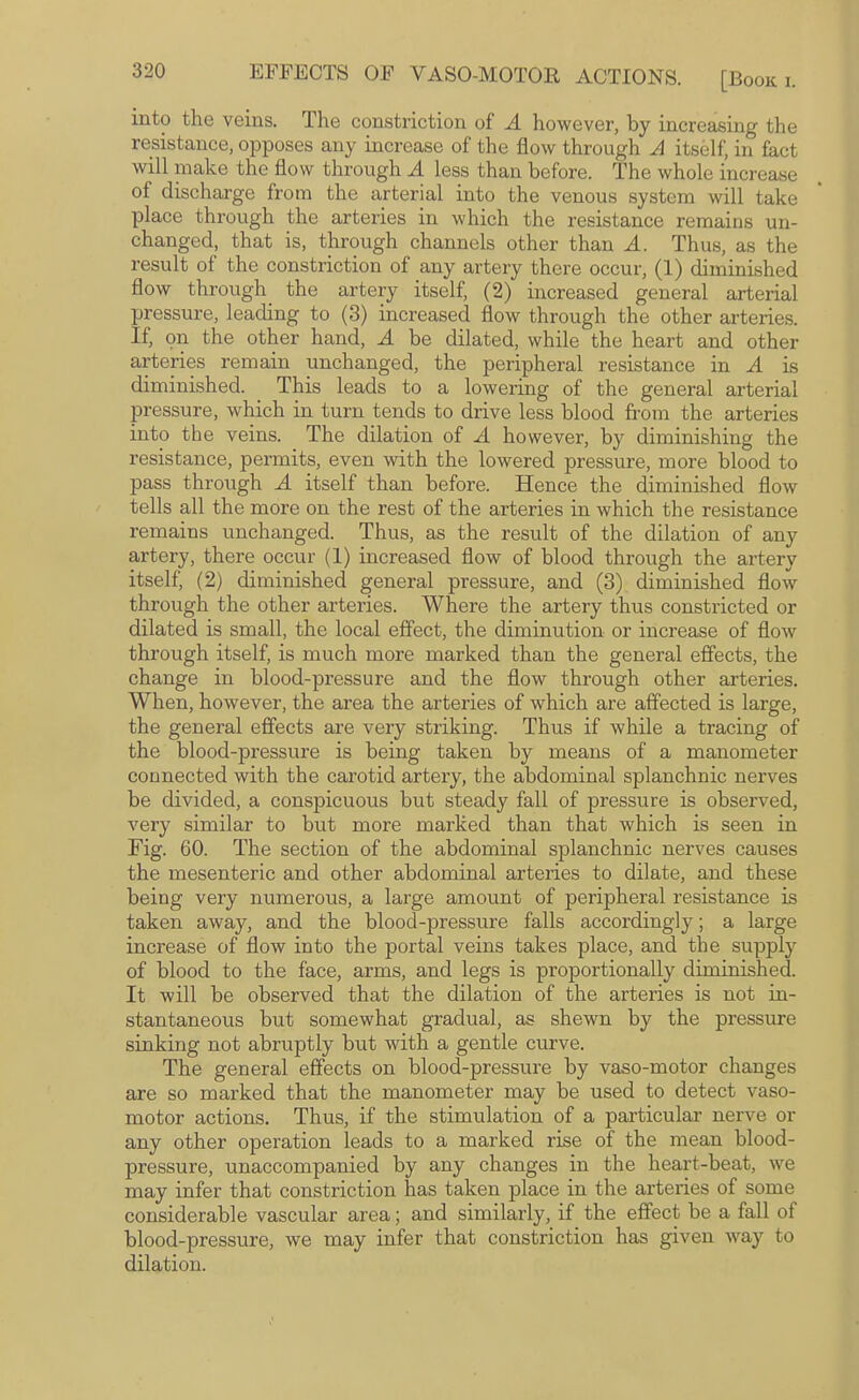 into the veins. The constriction of A however, by increasing the resistance, opposes any increase of the flow through A itself, in fact will make the flow through A less than before. The whole increase of discharge from the arterial into the venous system will take place through the arteries in which the resistance remains un¬ changed, that is, through channels other than A. Thus, as the result of the constriction of any artery there occur, (1) diminished flow through^ the artery itself, (2) increased general arterial pressure, leading to (3) increased flow through the other arteries. If, on the other hand, A be dilated, while the heart and other arteries remain unchanged, the peripheral resistance in A is diminished. This leads to a lowering of the general arterial pressure, which in turn tends to drive less blood from the arteries into the veins. The dilation of A however, by diminishing the resistance, permits, even with the lowered pressure, more blood to pass through A itself than before. Hence the diminished flow tells all the more on the rest of the arteries in which the resistance remains unchanged. Thus, as the result of the dilation of any artery, there occur (1) increased flow of blood through the artery itself, (2) diminished general pressure, and (3) diminished flow through the other arteries. Where the artery thus constricted or dilated is small, the local effect, the diminution or increase of flow through itself, is much more marked than the general effects, the change in blood-pressure and the flow through other arteries. When, however, the area the arteries of which are affected is large, the general effects are very striking. Thus if while a tracing of the blood-pressure is being taken by means of a manometer connected with the carotid artery, the abdominal splanchnic nerves be divided, a conspicuous but steady fall of pressure is observed, very similar to but more marked than that which is seen in Fig. 60. The section of the abdominal splanchnic nerves causes the mesenteric and other abdominal arteries to dilate, and these being very numerous, a large amount of peripheral resistance is taken away, and the blood-pressure falls accordingly; a large increase of flow into the portal veins takes place, and the supply of blood to the face, arms, and legs is proportionally diminished. It will be observed that the dilation of the arteries is not in¬ stantaneous but somewhat gradual, as shewn by the pressure sinking not abruptly but with a gentle curve. The general effects on blood-pressure by vaso-motor changes are so marked that the manometer may be used to detect vaso¬ motor actions. Thus, if the stimulation of a pai’ticular nerve or any other operation leads to a marked rise of the mean blood- pressure, unaccompanied by any changes in the heart-beat, we may infer that constriction has taken place in the arteries of some considerable vascular area; and similarly, if the effect be a fall of blood-pressure, we may infer that constriction has given way to dilation.