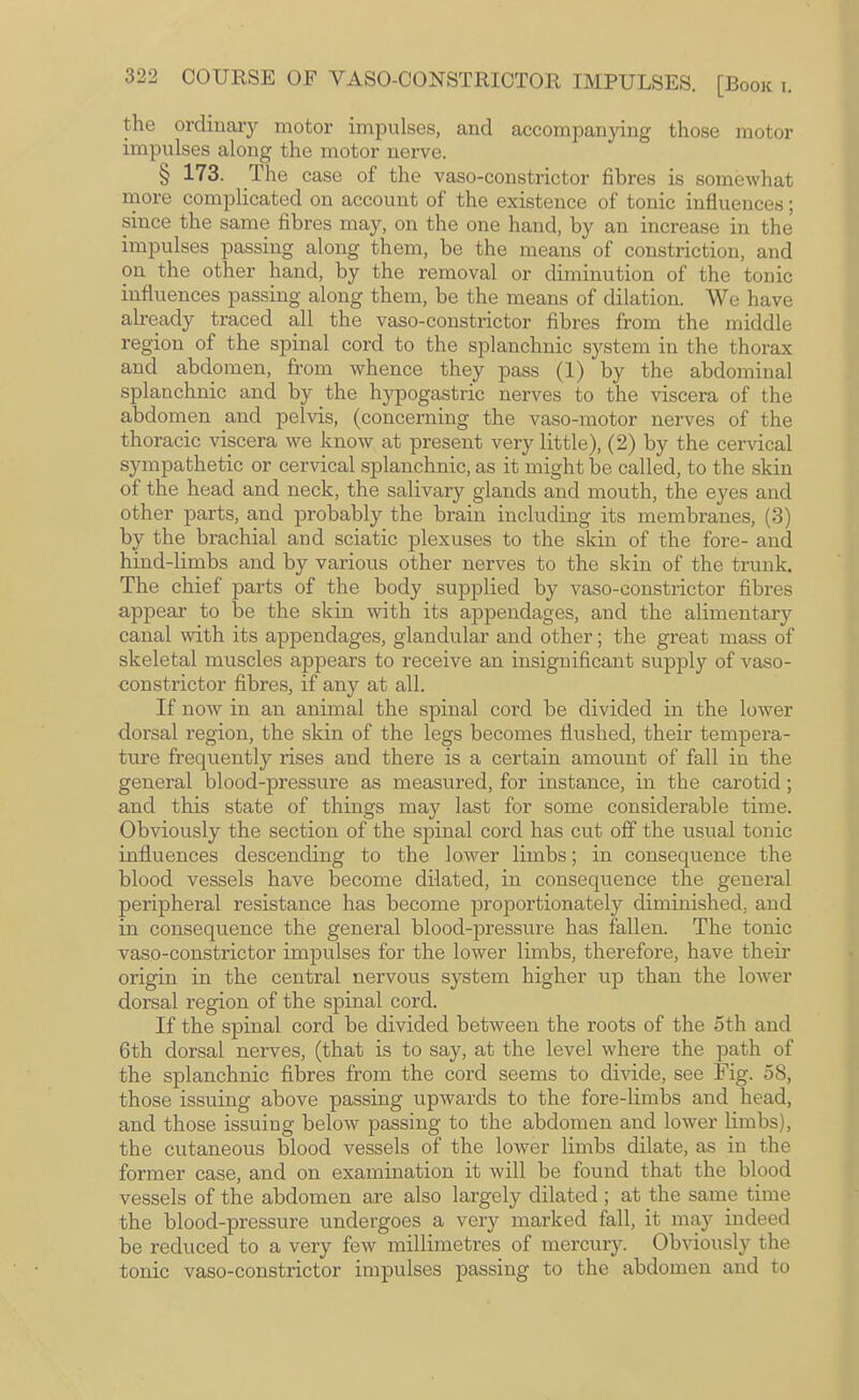 the ordinary motor impulses, and accompanying those motor impulses along the motor nerve. § 173. The case of the vaso-constrictor fibres is somewhat more complicated on account of the existence of tonic influences; since the same fibres may, on the one hand, by an increase in the impulses passing along them, be the means of constriction, and on the other hand, by the removal or diminution of the tonic influences passing along them, be the means of dilation. We have already traced all the vaso-constrictor fibres from the middle region of the spinal cord to the splanchnic system in the thorax and abdomen, from whence they pass (1) by the abdominal splanchnic and by the hypogastric nerves to the viscera of the abdomen and pelvis, (concerning the vaso-motor nerves of the thoracic viscera we know at present very little), (2) by the cervical sympathetic or cervical splanchnic, as it might be called, to the skin of the head and neck, the salivary glands and mouth, the eyes and other parts, and probably the brain including its membranes, (3) by the brachial and sciatic plexuses to the skin of the fore- and hind-limbs and by various other nerves to the skin of the trunk. The chief parts of the body supplied by vaso-constrictor fibres appear to be the skin with its appendages, and the alimentary canal mth its appendages, glandular and other; the great mass of skeletal muscles appears to receive an insignificant supply of vaso- eonstrictor fibres, if any at all. If now in an animal the spinal cord be divided in the lower dorsal region, the skin of the legs becomes flushed, their tempera¬ ture frequently rises and there is a certain amount of fall in the general blood-pressure as measured, for instance, in the carotid; and this state of things may last for some considerable time. Obviously the section of the spinal cord has cut off the usual tonic influences descending to the lower limbs; in consequence the blood vessels have become dilated, in consequence the general peripheral resistance has become proportionately diminished, and in consequence the general blood-pressure has fallen. The tonic vaso-constrictor impulses for the lower limbs, therefore, have their origin in the central nervous system higher up than the lower dorsal region of the spinal cord. If the spinal cord be divided between the roots of the 5th and 6th dorsal nerves, (that is to say, at the level where the path of the splanchnic fibres from the cord seems to divide, see Fig. 58, those issuing above passing upwards to the fore-limbs and head, and those issuing below passing to the abdomen and lower limbs), the cutaneous blood vessels of the lower limbs dilate, as in the former case, and on examination it will be found that the blood vessels of the abdomen are also largely dilated ; at the same time the blood-pressure undergoes a very marked fall, it may indeed be reduced to a very few millimetres of mercury. Obviously the tonic vaso-constrictor impulses passing to the abdomen and to
