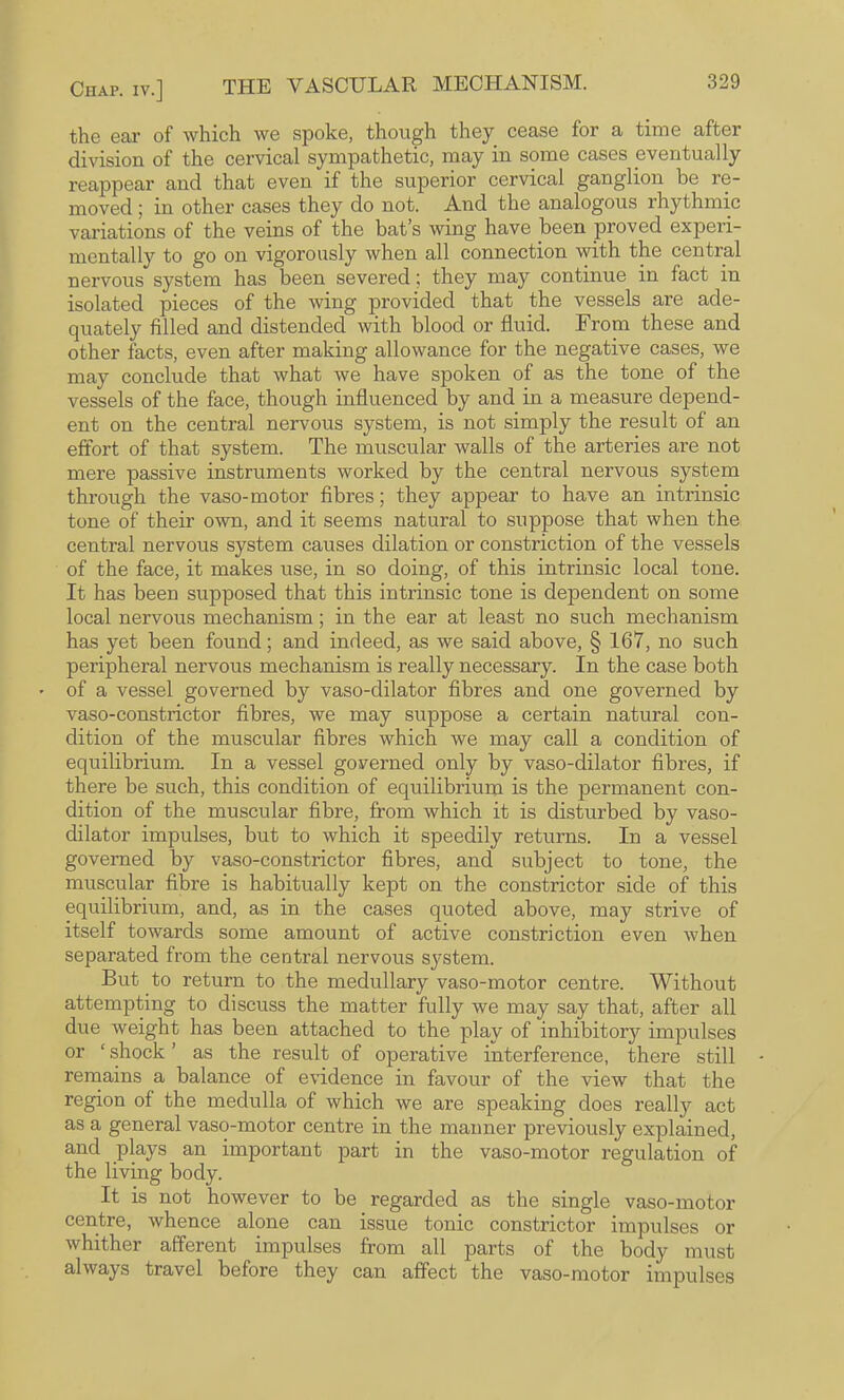 the ear of which we spoke, though they cease for a time after division of the cervical sympathetic, may in some cases eventually reappear and that even if the superior cervical ganglion be re¬ moved 5 in other cases they do not. And the analogous rhythmic variations of the veins of the bat’s wing have been proved experi¬ mentally to go on vigorously when all connection with the central nervous system has been severed; they may continue in fact in isolated pieces of the wing provided that the vessels are ade¬ quately filled and distended with blood or fluid. From these and other facts, even after making allowance for the negative cases, we may conclude that what we have spoken of as the tone of the vessels of the face, though influenced by and in a measure depend¬ ent on the central nervous system, is not simply the result of an effort of that system. The muscular walls of the arteries are not mere passive instruments worked by the central nervous system through the vaso-motor fibres; they appear to have an intrinsic tone of their own, and it seems natural to suppose that when the central nervous system causes dilation or constriction of the vessels of the face, it makes use, in so doing, of this intrinsic local tone. It has been supposed that this intrinsic tone is dependent on some local nervous mechanism; in the ear at least no such mechanism has yet been found; and indeed, as we said above, § 167, no such peripheral nervous mechanism is really necessary. In the case both of a vessel governed by vaso-dilator fibres and one governed by vaso-constrictor fibres, we may suppose a certain natural con¬ dition of the muscular fibres which we may call a condition of equilibrium. In a vessel governed only by vaso-dilator fibres, if there be such, this condition of equilibrium is the permanent con¬ dition of the muscular fibre, from which it is disturbed by vaso¬ dilator impulses, but to which it speedily returns. In a vessel governed by vaso-constrictor fibres, and subject to tone, the muscular fibre is habitually kept on the constrictor side of this equilibrium, and, as in the cases quoted above, may strive of itself towards some amount of active constriction even when separated from the central nervous sj'^stem. But to return to the medullary vaso-motor centre. Without attempting to discuss the matter fully we may say that, after all due weight has been attached to the play of inhibitory impulses or ‘ shock ’ as the result of operative interference, there still remains a balance of evidence in favour of the view that the region of the medulla of which we are speaking does really act as a general vaso-motor centre in the manner previously explained, and plays an important part in the vaso-motor regulation of the living body. It is not however to be regarded as the single vaso-motor centre, whence alone can issue tonic constrictor impulses or whither afferent impulses from all parts of the body must always travel before they can affect the vaso-motor impulses