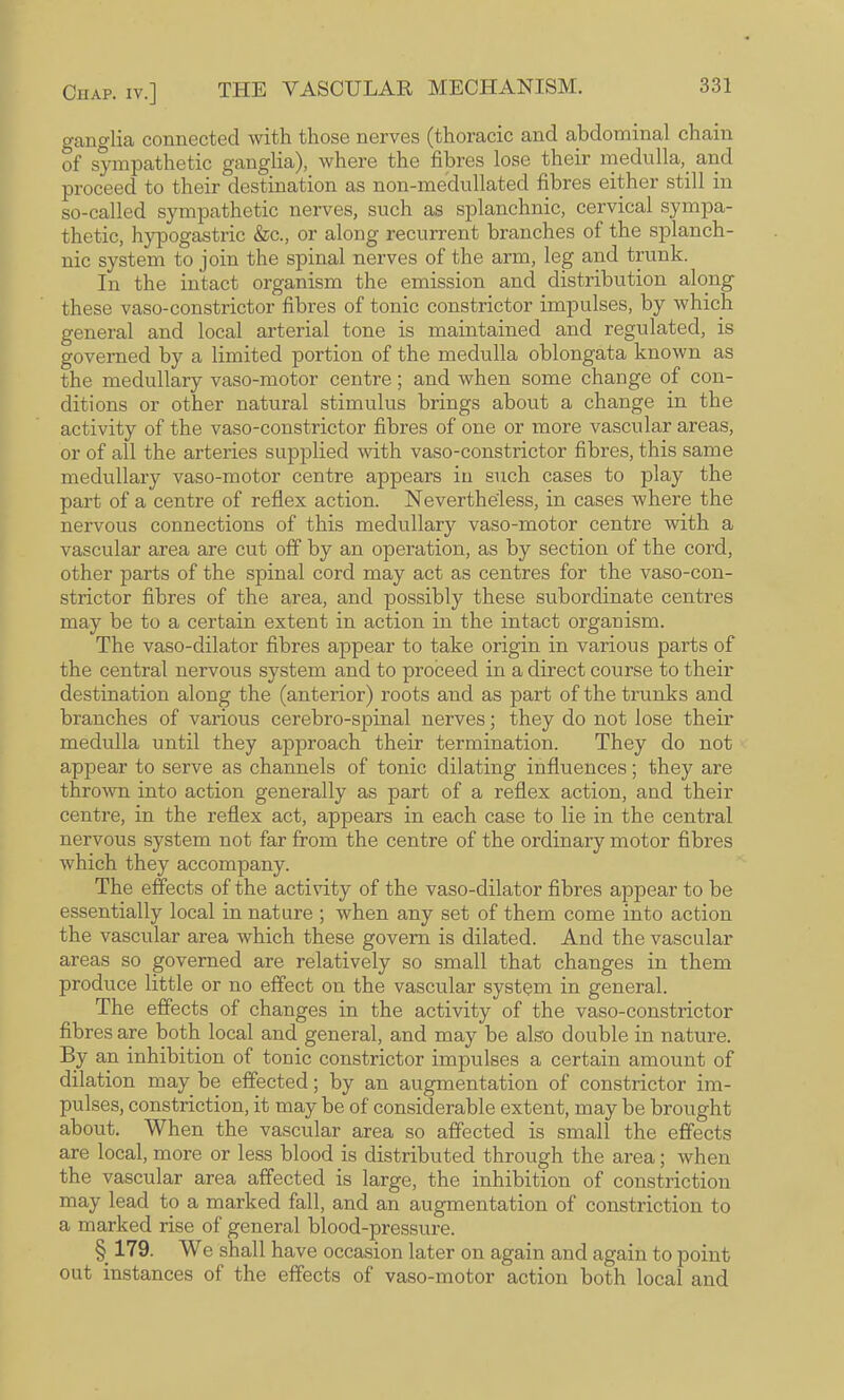 ganglia connected with those nerves (thoracic and abdominal chain of sympathetic ganglia), where the fibres lose their rnedulla,^ and proceed to their destination as non-medullated fibres either still in so-called sympathetic nerves, such as splanchnic, cervical sympa¬ thetic, hypogastric &c., or along recurrent branches of the splanch¬ nic system to join the spinal nerves of the arm, leg and trunk. In the intact organism the emission and distribution along these vaso-constrictor fibres of tonic constrictor impulses, by which general and local arterial tone is maintained and regulated, is governed by a limited portion of the medulla oblongata known as the medullary vaso-motor centre; and when some change of con¬ ditions or other natural stimulus brings about a change in the activity of the vaso-constrictor fibres of one or more vascular areas, or of all the arteries supplied with vaso-constrictor fibres, this same medullary vaso-motor centre appears in such cases to play the part of a centre of reflex action. Nevertheless, in cases where the nervous connections of this medullary vaso-motor centre with a vascular area are cut off by an operation, as by section of the cord, other parts of the spinal cord may act as centres for the vaso-con¬ strictor fibres of the area, and possibly these subordinate centres may be to a certain extent in action in the intact organism. The vaso-dilator fibres appear to take origin in various parts of the central nervous system and to proceed in a direct course to their destination along the (anterior) roots and as part of the trunks and branches of various cerebro-spinal nerves; they do not lose their medulla until they approach their termination. They do not appear to serve as channels of tonic dilating influences; they are thrown into action generally as part of a reflex action, and their centre, in the reflex act, appears in each case to lie in the central nervous system not far from the centre of the ordinary motor fibres which they accompany. The effects of the activity of the vaso-dilator fibres appear to be essentially local in nature ; when any set of them come into action the vascular area which these govern is dilated. And the vascular areas so governed are relatively so small that changes in them produce little or no effect on the vascular system in general. The effects of changes in the activity of the vaso-constrictor fibres are both local and general, and may be also double in nature. By an inhibition of tonic constrictor impulses a certain amount of dilation may be effected; by an augmentation of constrictor im¬ pulses, constriction, it may be of considerable extent, may be brought about. When the vascular area so affected is small the effects are local, more or less blood is distributed through the area; when the vascular area affected is large, the inhibition of constriction may lead to a marked fall, and an augmentation of constriction to a marked rise of general blood-pressure. § 179. We shall have occasion later on again and again to point out instances of the effects of vaso-motor action both local and