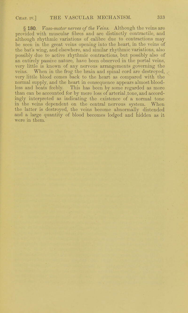 § 180. Vaso-motor nerves of the Veins. Although the veins are provided with muscular fibres and are distinctly contractile, and although rhythmic variations of calibre due to contractions may be seen in the great veins opening into the heart, in the veins of the bat’s wing, and elsewhere, and similar rhythmic variations, also possibly due to active rhythmic contractions, but possibly also of an entirely passive nature, have been observed in the portal veins, very little is known of any nervous arrangements governing the veins. When in the frog the brain and spinal cord are destroyed, very little blood comes back to the heart as compared Avith the normal supply, and the heart in consequence appears almost blood¬ less and beats feebly. This has been by some regarded as more than can be accounted for by mere loss of arterial .tone, and accord¬ ingly interpreted as indicating the existence of a normal tone in the veins dependent on the central nervous system. When the latter is destroyed, the veins become abnormally distended and a large quantity of blood becomes lodged and hidden as it were in them.