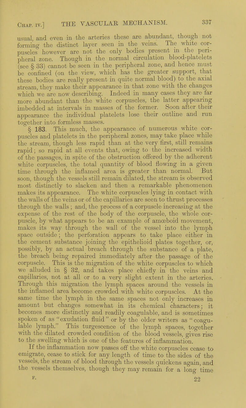 usual, and even in the arteries these are abundant, though not forming the distinct layer seen in the veins. The white cor¬ puscles however are not the only bodies present in the peri¬ pheral zone. Though in the normal circulation blood-platelets (see § 33) cannot be seen in the peripheral zone, and hence must be confined (on the view, which has the greater support, that these bodies are really present in quite normal blood) to the axial stream, they make their appearance in that zone with the changes which we are now describing. Indeed in many cases they are far more abundant than the white corpuscles, the latter appearing imbedded at intervals in masses of the former. Soon after their appearance the individual platelets lose their outline and run together into formless masses. § 183. This much, the appearance of numerous white cor¬ puscles and platelets in the peripheral zones, may take place while the stream, though less rapid than at the very first, still remains rapid; so rapid at all events that, owing to the increased width of the passages, in spite of the obstruction offered by the adherent white corpuscles, the total quantity of blood flowing in a given time through the inflamed area is greater than normal. But soon, though the vessels still remain dilated, the stream is observed most distinctly to slacken and then a remarkable phenomenon makes its appearance. The white corpuscles lying in contact with the walls of the veins or of the capillaries are seen to thrust processes through the walls ; and, the process of a corpuscle increasing at the expense of the rest of the body of the corpuscle, the whole cor¬ puscle, by what appears to be an example of amoeboid movement, makes its way through the wall of the vessel into the lymph space outside; the perforation appears to take place either in the cement substance joining the epithelioid plates together, or, possibly, by an actual breach through the substance of a plate, the breach being repaired immediately after the passage of the corpuscle. This is the migration of the white corpuscles to which we alluded in § 32, and takes place chiefly in the veins and capillaries, not at all or to a very slight extent in the arteries. Through this migration the lymph spaces around the vessels in the inflamed area become crowded with white corpuscles. At the same time the lymph in the same spaces not only increases in amount but changes somewhat in its chemical characters; it becomes more distinctly and readily coagulable, and is sometimes spoken of as “exudation fluid” or by the older writers as “coagu¬ lable lymph.” This turgescence of the lymph spaces, together with the dilated crowded condition of the blood vessels, gives rise to the swelling which is one of the features of inflammation. If the inflammation now passes off the white corpuscles cease to emigrate, cease to stick for any length of time to the sides of the vessels, the stream of blood through the vessels quickens again, and the vessels themselves, though they may remain for a long time 22