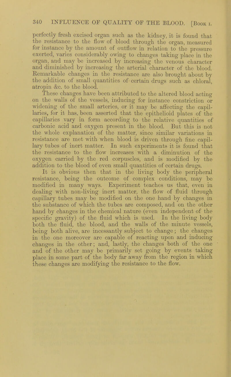 perfectly fresh excised organ such as the kidney, it is found that the resistance to the flow of blood through the organ, measured for instance by the amount of outflow in relation to the pressure exerted, varies considerably owing to changes taking place in the organ, and may be increased by increasing the venous character and diminished by increasing the arterial character of the blood. Remarkable changes in the resistance are also brought about by the addition of small quantities of certain drugs such as chloral, atropin &c. to the blood. These changes have been attributed to the altered blood acting on the walls of the vessels, inducing for instance constriction or widening of the small arteries, or it may be affecting the capil¬ laries, for it has, been asserted that the epithelioid plates of the capillaries vary in form according to the relative quantities of carbonic acid and oxygen present in the blood. But this is not the whole explanation of the matter, since similar variations in resistance are met with when blood is driven through fine capil¬ lary tubes of inert matter. In such experiments it is found that the resistance to the flow increases with a diminution of the oxygen carried by the red corpuscles, and is modified by the addition to the blood of even small quantities of certain drugs. It is obvious then that in the living body the peripheral resistance, being the outcome of complex conditions, may be modified in many ways. Experiment teaches us that, even in dealing with non-living inert matter, the flow of fluid through capillary tubes may be modified on the one hand by changes in the substance of which the tubes are composed, and on the other hand by changes in the chemical nature (even independent of the specific gravity) of the fluid which is used. In the living body both the fluid, the blood, and the walls of the minute vessels, being both alive, are incessantly subject to change; the changes in the one moreover are capable of reacting upon and inducing changes in the other; and, lastly, the changes both of the one and of the other may be primarily set going by events taking place in some part of the body far away from the region in which these changes are modifying the resistance to the flow.