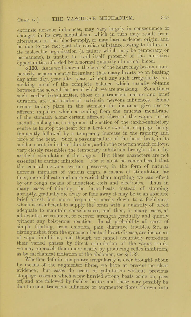 extrinsic nervous influences, may vary largely in consequence of changes in its own metabolism, which in turn may result from alterations in the blood-supply, or may have a deeper origin, and be due to the fact that the cardiac substance, owing to failure in its molecular organisation (a failure which may be temporary^ or permanent), is unable to avail itself properly of the nutritive opportunities afforded by a normal quantity of normal blood. § 190. As is well known, the beat of the heart may become tem¬ porarily or permanently irregular; that many hearts go on beating day after day, year after year, without any such irregularity is a striking proof of the complete balance which usually obtains between the several factors of which we are speaking. Sometirnes such cardiac irregularities, those of a transient nature and brief duration, are the results of extrinsic nervous influences. Some events taking place in the stomach, for instance, give rise to afferent impulses which ascending from the mucous membrane of the stomach along certain afferent fibres of the vagus to the medulla oblongata, so augment the action of the cardio-inhibitory centre as to stop the heart for a beat or two, the stoppage being frequently followed by a temporary increase in the rapidity and force of the beat. Such a passing failure of the heart-beat, in its sudden onset, in its brief duration, and in the reaction which follows, very closely resembles the temporary inhibition brought about by artificial stimulation of the vagus. But these characters are not essential to cardiac inhibition. For it must be remembered that the central nervous system possesses, in the form of natural nervous impulses of various origin, a means of stimulation far finer, more delicate and more varied than anything we can effect by our rough means of induction coils and electrodes. Thus in many cases of fainting, the heart-beats, instead of stopping abruptly, gradually die away or fade away it may be to an absolute brief arrest, but more frequently merely down to a feebleness which is insufl&cient to supply the brain with a quantity of blood adequate to maintain consciousness, and then, in many cases, at all events, are resumed, or recover strength gradually and quietly without any boisterous reaction, In all probability all cases of simple fainting, from emotion, pain, digestive troubles, &c., as distinguished from the syncope of actual heart disease, are instances of vagus inhibition, and though we cannot accurately reproduce their varied phases by direct stimulation of the vagus trunk, we may approach them more nearly by producing reflex inhibition, as by mechanical irritation of the abdomen, see § 159. Whether definite temporary irregularity is ever brought about by means of the augmentor fibres, we have at present no clear evidence; but cases do occur of palpitation without previous stoppage, cases in which a few hurried strong beats come on, pass off, and are followed by feebler beats; and these may possibly be due to some transient influence of augmentor fibres thrown into