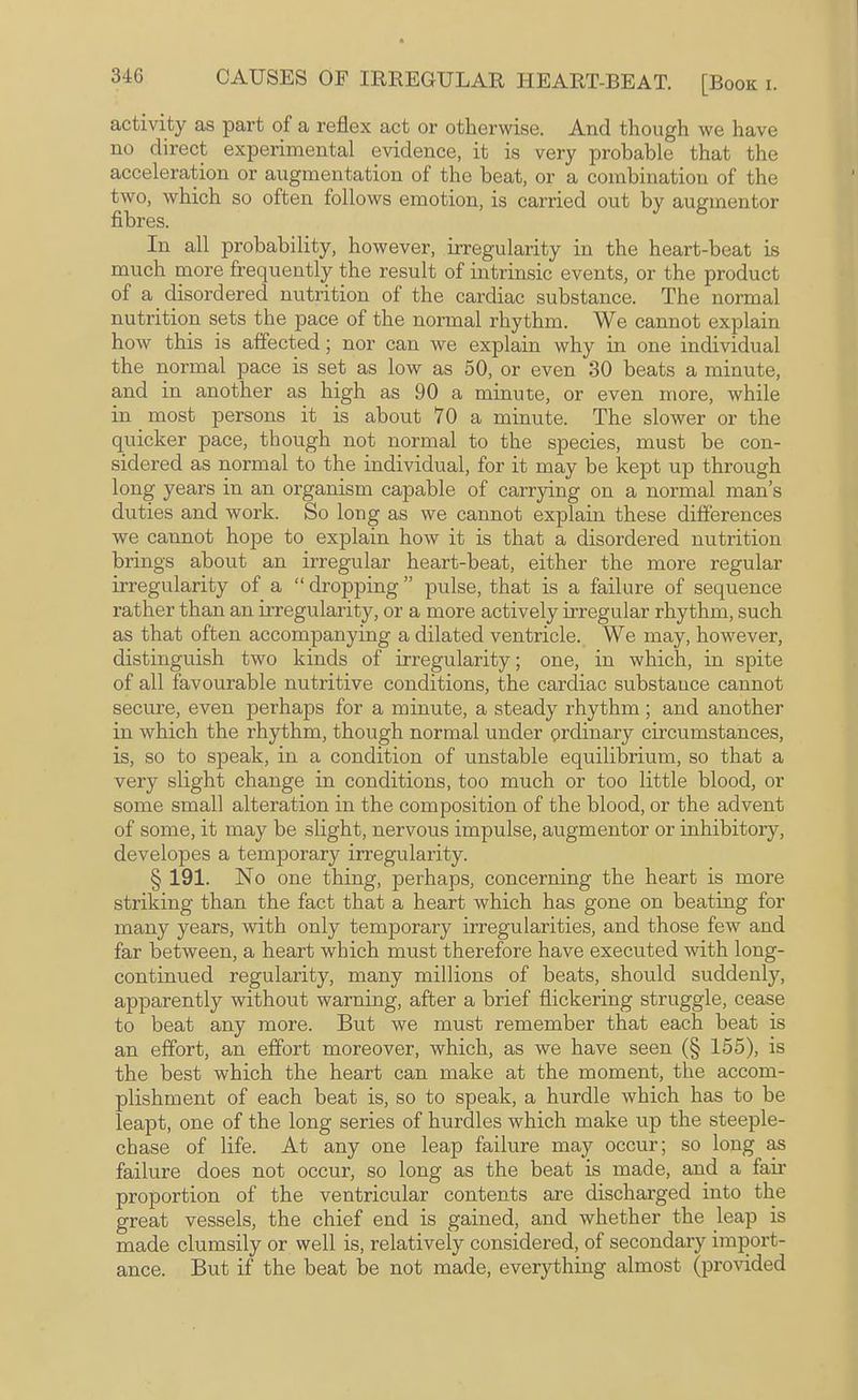 activity as part of a reflex act or otherwise. And though we have no direct expei’imental evidence, it is very probable that the acceleration or augmentation of the beat, or a combination of the two, which so often follows emotion, is carried out by augmentor fibres. In all probability, however, irregularity in the heart-beat is much more frequently the result of intrinsic events, or the product of a disordered nutrition of the cardiac substance. The normal nutrition sets the pace of the normal rhythm. We cannot explain how this is affected; nor can we explain why in one individual the normal pace is set as low as 50, or even 30 beats a minute, and in another as high as 90 a minute, or even more, while in most persons it is about 70 a minute. The slower or the quicker pace, though not normal to the species, must be con¬ sidered as normal to the individual, for it may be kept up through long years in an organism capable of carrjdng on a normal man’s duties and work. So long as we cannot explain these differences we cannot hope to explain how it is that a disordered nutrition brings about an irregular heart-beat, either the more regular irregularity of a “ dropping ” pulse, that is a failure of sequence rather than an irregularity, or a more actively irregular rhythm, such as that often accompanying a dilated ventricle. We may, however, distinguish two kinds of irregularity; one, in which, in spite of all favourable nutritive conditions, the cardiac substance cannot secure, even perhaps for a minute, a steady rhythm; and another in which the rhythm, though normal under ordinary circumstances, is, so to speak, in a condition of unstable equilibrium, so that a very slight change in conditions, too much or too little blood, or some small alteration in the composition of the blood, or the advent of some, it may be slight, nervous impulse, augmentor or inhibitory, developes a temporary irregularity. § 191. No one thing, perhaps, concerning the heart is more striking than the fact that a heart which has gone on beating for many years, with only temporary irregularities, and those few and far between, a heart which must therefore have executed with long- continued regularity, many millions of beats, should suddenly, apparently without warning, after a brief flickering struggle, cease to beat any more. But we must remember that each beat is an effort, an effort moreover, which, as we have seen (§ 155), is the best which the heart can make at the moment, the accom¬ plishment of each beat is, so to speak, a hurdle which has to be leapt, one of the long series of hurdles which make up the steeple¬ chase of life. At any one leap failure may occur; so long as failure does not occur, so long as the beat is made, and a fau’ proportion of the ventricular contents are discharged into the great vessels, the chief end is gained, and whether the leap is made clumsily or well is, relatively considered, of secondary import¬ ance. But if the beat be not made, everything almost (provided