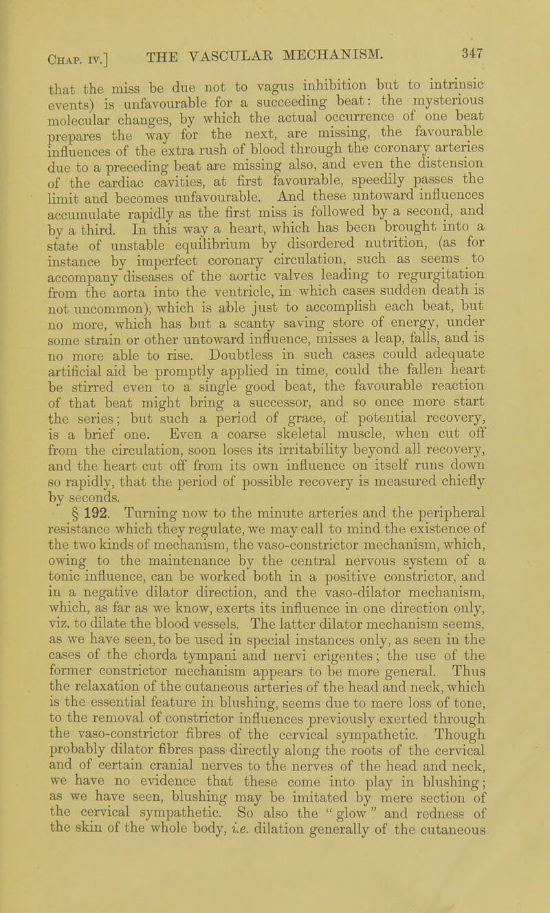 that the miss be due not to vagus inhibition but to intrinsic events) is unfavourable for a succeeding beat: the mysterious molecular changes, by which the actual occurrence of one beat prepares the way for the next, are missing, the favourable influences of the extra rush of blood through the coronary arteries due to a preceding beat are missing also, and even the distension of the cardiac cavities, at first favourable, speedily passes the limit and becomes unfavourable. And these untoward influences accumulate rapidly as the first miss is followed by a second, and by a third. In this way a heart, which has been brought into a state of unstable equilibrium by disordered nutrition, (as for instance by imperfect coronary circulation, such as seems _ to accompany diseases of the aortic valves leading to regurgitation from the aorta into the ventricle, in which cases sudden death is not uncommon), which is able just to accomplish each beat, but no more, which has but a scanty saving store of energy, under some strain or other untoward influence, misses a leap, falls, and is no more able to rise. Doubtless in such cases could adequate artificial aid be promptly applied in time, could the fallen heart be stirred even to a single good beat, the favourable reaction of that beat might bring a successor, and so once more start the series; but such a period of grace, of potential recovery, is a brief one. Even a coarse skeletal muscle, when cut off from the circulation, soon loses its irritability beyond all recovery, and the heart cut off from its own influence on itself runs down so rapidly, that the period of possible recovery is measured chiefly by seconds. § 192. Turning now to the minute arteries and the peripheral resistance which they regulate, we may call to mind the existence of the two kinds of mechanism, the vaso-constrictor mechanism, which, owing to the maintenance by the central nervous system of a tonic influence, can be worked both in a positive constrictor, and in a negative dilator direction, and the vaso-dilator mechanism, which, as far as we know, exerts its influence in one direction only, viz. to dilate the blood vessels. The latter dilator mechanism seems, as we have seen, to be used in special instances only, as seen in the cases of the chorda tympani and nervi erigentes; the use of the former constrictor mechanism appears to be more general. Thus the relaxation of the cutaneous arteries of the head and neck, which is the essential feature in blushing, seems due to mere loss of tone, to the removal of constrictor influences previously exerted through the vaso-constrictor fibres of the cervical sympathetic. Though probably dilator fibres pass directly along the roots of the cervical and of certain cranial nerves to the nerves of the head and neck, w’e have no evidence that these come into play in blushing; as we have seen, blushing may be imitated by mere section of the cervical sympathetic. So also the “ glow ” and redness of the skin of the whole body, i.e. dilation generally of the cutaneous