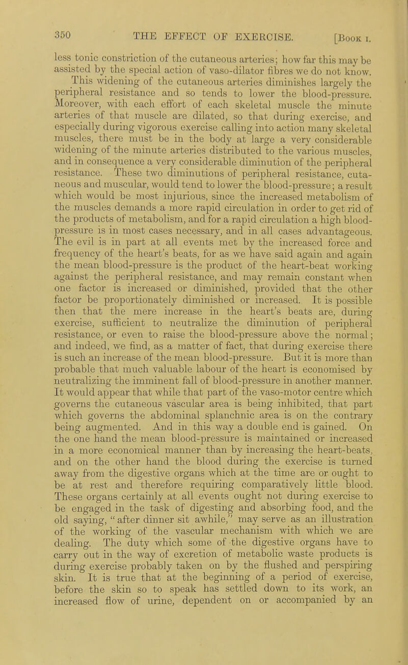 less tonic constriction of the cutaneous arteries; how far this may be assisted by the special action of vaso-dilator fibres we do not know. This widening of the cutaneous arteries diminishes largely the peripheral resistance and so tends to lower the blood-pressure. Moreover, with each effort of each skeletal muscle the minute arteries of that muscle are dilated, so that during exercise, and especially during vigorous exercise calling into action many skeletal muscles, there must be in the body at large a very considerable widening of the minute arteries distributed to the various muscles, and in consequence a very considerable diminution of the perijjheral resistance. These two diminutions of peripheral resistance, cuta¬ neous and muscular, would tend to lower the blood-pressure; a result which would be most injurious, since the increased metabolism of the muscles demands a more rapid circulation in order to get rid of the products of metabolism, and for a rapid circulation a high blood- pressure is in most cases necessary, and in all cases advantageous. The evil is in part at all events met by the increased force and frequency of the heart’s beats, for as we have said again and again the mean blood-pressure is the product of the heart-beat working against the peripheral resistance, and may remain constant when one factor is increased or diminished, provided that the other factor be proportionately diminished or increased. It is possible then that the mere increase in the heart’s beats are, during exercise, sufficient to neutralize the diminution of peripheral resistance, or even to raise the blood-pressure above the normal; and indeed, we find, as a matter of fact, that during exercise there is such an increase of the mean blood-pressure. But it is more than probable that much valuable labour of the heart is economised by neutralizing the imminent fall of blood-pressure in another manner. It would appear that Avhile that part of the vaso-motor centre which governs the cutaneous vascular area is being inhibited, that part which governs the abdominal splanchnic area is on the contrary being augmented. And in this way a double end is gained. On the one hand the mean blood-pressure is maintained or increased in a more economical manner than by increasing the heart-beats, and on the other hand the blood during the exercise is tui’ned away from the digestive organs which at the time are or ought to be at rest and therefore requiring comparatively little blood. These organs certainly at all events ought not during exercise to be engaged in the task of digesting and absorbing food, and the old saying, “ after dinner sit awhile,” may serve as an illustration of the working of the vascular mechanism with which we are dealing. The duty which some of the digestive organs have to carry out in the way of excretion of metabolic waste products is during exercise probably taken on by the flushed and perspiring skin. It is true that at the beginning of a period of exercise, before the skin so to speak has settled down to its work, an increased flow of urine, dependent on or accompanied by an