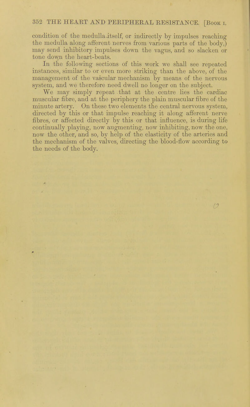 condition of the medulla-itself, or indirectly by impulses reaching the medulla along afferent nerves from various parts of the body,) may send inhibitory impulses down the vagus, and so slacken or tone do\yn the heart-beats. In the following sections of this work we shall see repeated instances, similar to or even more striking than the above, of the management of the vascular mechanism by means of the nervous system, and we therefore need dwell no longer on the subject. We may simply repeat .that at the centre lies the cardiac muscular fibre, and at the periphery the plain muscular fibre of the minute artery. On these two elements the central nervous system, directed by this or that impulse reaching it along afferent nerve fibres, or affected directly by this or that influence, is during life continually playing, now augmenting, now inhibiting, now the one, now the other, and so, by help of the elasticity of the arteries and the mechanism of the valves, directing the blood-flow according to the needs of the body. r