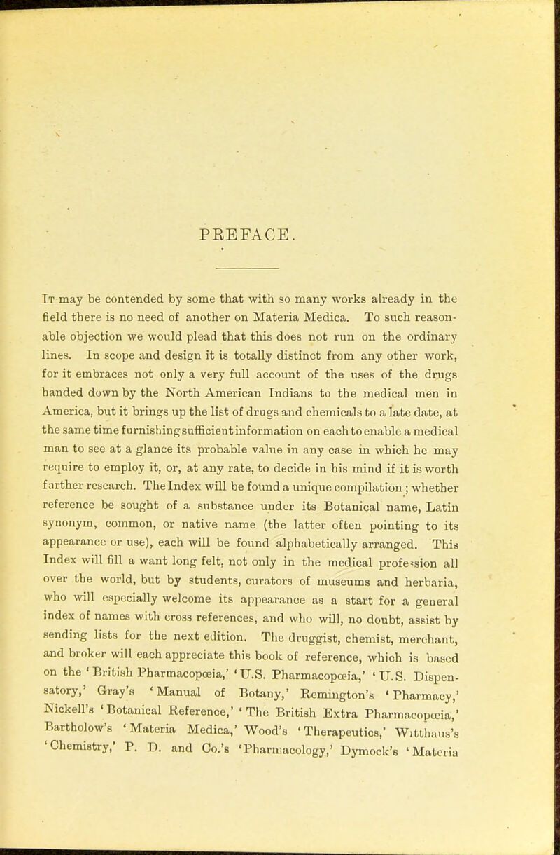 PEEFACE. It may be contended by some that with so many works already in the field there is no need of another on Materia Medica. To such reason- able objection we would plead that this does not run on the ordinary lines. In scope and design it is totally distinct from any other work, for it embraces not only a very full account of the uses of the drugs handed down by the North American Indians to the medical men in America, but it brings up the list of drugs and chemicals to a late date, at the same time furnishing sufl&cient information on each to enable a medical man to see at a glance its probable value in any case in which he may require to employ it, or, at any rate, to decide in his mind if it is worth farther research. The Index will be found a unique compilation; whether reference be sought of a substance under its Botanical name, Latin synonym, common, or native name (the latter often pointing to its appearance or use), each will be found alphabetically arranged. This Index will fill a want long felt, not only in the medical profession all over the world, but by students, curators of museums and herbaria, who will especially welcome its appearance as a start for a general index of names with cross references, and who will, no doubt, assist by sending lists for the next edition. The druggist, chemist, merchant, and broker will each appreciate this book of reference, which is based on the ' British Pharmacopoeia,' 'U.S. Pharmacopoeia,' 'U.S. Dispen- satory,' Gray's 'Manual of Botany,' Remington's 'Pharmacy,' Nickell's 'Botanical Reference,' 'The British Extra Pharmacopoeia,' Bartholow's 'Materia Medica,' Wood's 'Therapeutics,' Witthaus's 'Chemistry,' P. J), and Co.'s 'Pharmacology,' Dymock's 'Materia