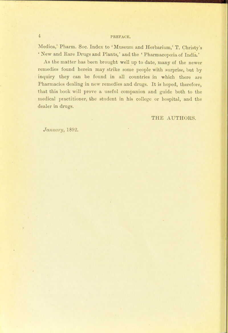Medica,' Pharm. Soc. Index to ' Museum and Herbarium,' T. Christy's ' New and Rare Drugs and Plants,' and the ' Pharmacopoeia of India.' As the matter has been brought well up to date, many of the newer remedies found herein may strike some people with surprise, but by inquiry they can be found in all countries in which there are Pharmacies dealing in new remedies and drugs. It is hoped, therefore, that this book will prove a useful companion and guide both to the medical practitioner, the student in his college or hospital, and the dealer in drugs. THE AUTHORS. January, 1892.
