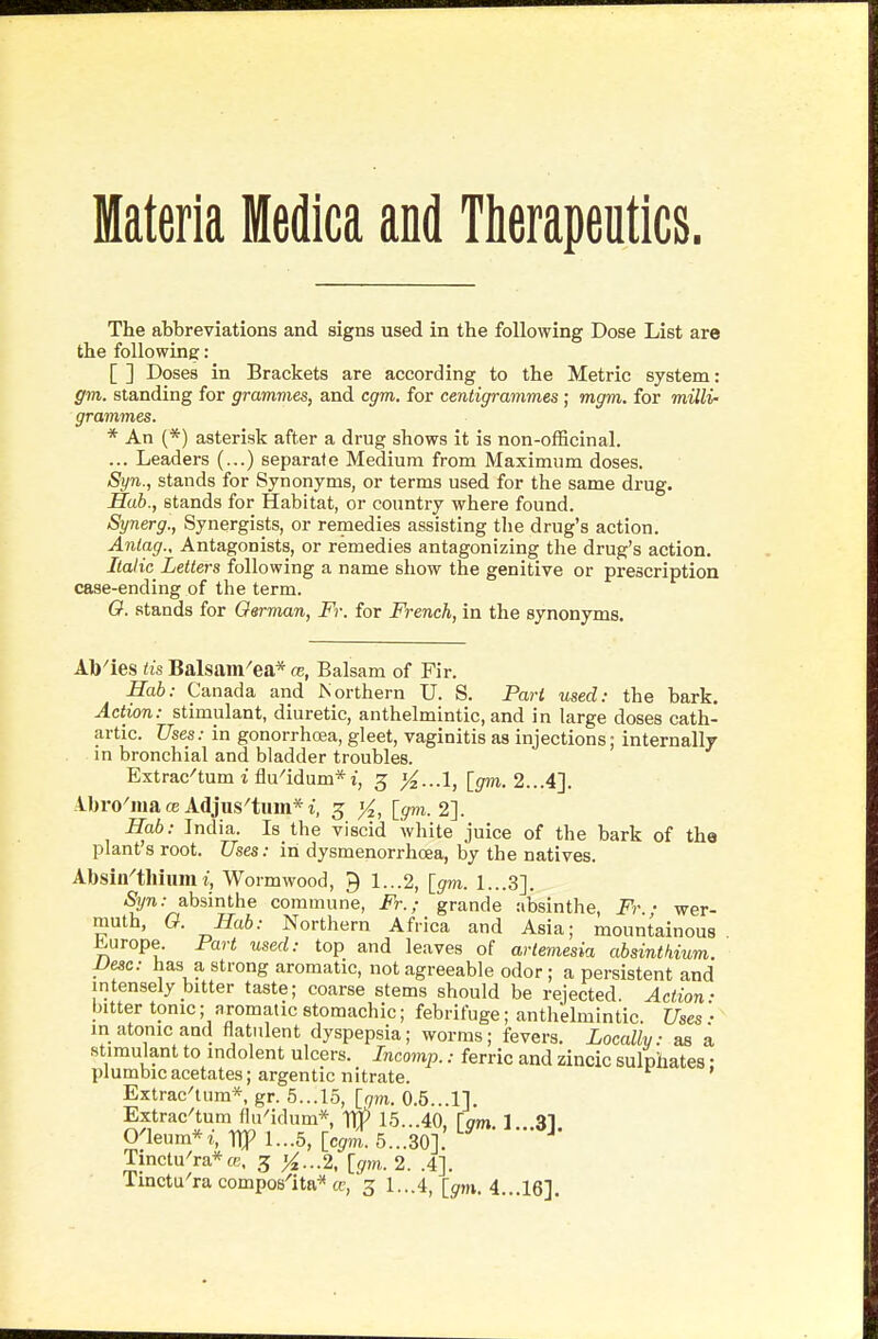 Materia Medica and Therapeutics. The abbreviations and signs used in the following Dose List are the following: [ ] Doses in Brackets are according to the Metric system: gm. standing for grammes, and cgm. for centigrammes; mgm. for milli- grammes. * An (*) asterisk after a drug shows it is non-officinal. ... Leaders (...) separate Medium from Maximum doses. Syn., stands for Synonyms, or terms used for the same drug. Hab., stands for Habitat, or country where found. Synerg., Synergists, or remedies assisting tlie drug's action. Anlag., Antagonists, or remedies antagonizing the drug's action. /Ca/tc Letters following a name show the genitive or prescription case-ending of the term. O. stands for German, Fr. for French, in the synonyms. Ab'ies lis Balsam^ea* ce, Balsam of Fir. Hab: Canada and Northern U. S. Part used: the bark. Action: stimulant, diuretic, anthelmintic, and in large doses cath- artic. Uses: in gonorrhoea, gleet, vaginitis as injections; internally in bronchial and bladder troubles. Extrac^tum 1 flu^idum*i, 3 [gm. 2...4]. Ibro'iua CB Adjus'tum* i, 5 }4, [gm. 2]. Hab: India. Is the viscid white juice of the bark of the plant s root. Uses: in dysmenorrhcea, by the natives. Absin-'tllium r, Wormwood, 9 1...2, [gm. 1...3]. Syn: absinthe commune, Fr.; grande absinthe, Fr. ■ wer- muth, O. Hab: Northern Africa and Asia; mountainous ^urope. Part used: top and leaves of artemesia absinthium. Vesc: has a strong aromatic, not agreeable odor; a persistent and intensely bitter taste; coarse stems should be rejected Action- bitter tonic; aromatic stomachic; febrifuge; anthelmintic. Uses ': in atonic and flatulent dyspepsia; worms; fevers. Locally: as a stimulant to indolent ulcers. Incomp.: ferric and zincic sulphates • plumbic acetates; argentic nitrate. Extrac'tnm*, gr. 5...15, [qm. 0.5...1]. Extrac'tum flu'idum* 1^ 15...40, [gm. 1...31. Oaenm*i, Hp I...5, [cgm. 5...30]. Tinctu^ra*fe, 3 '^...2, [gm. 2. .4]. Tinctu'ra composlta^ cc, 3 1...4, [gm.