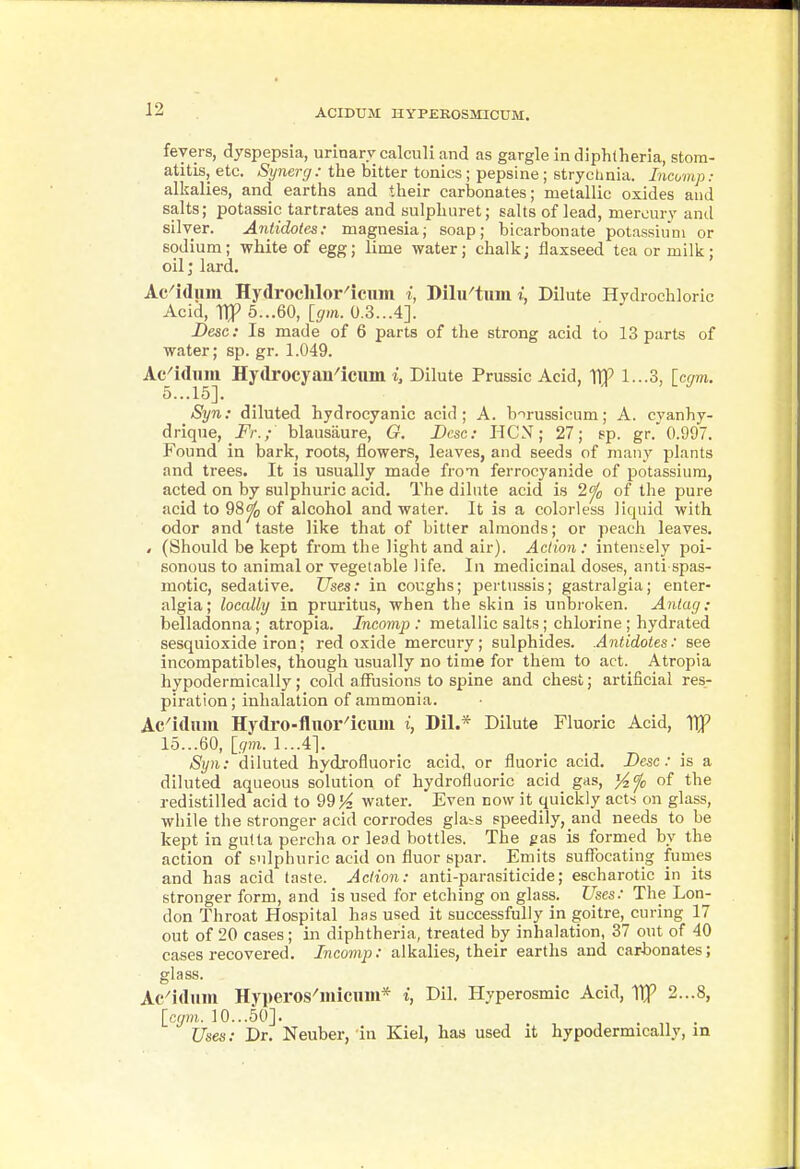 ACIDUM HYPEROSmCUM. fevers, dyspepsia, urinary calculi and as gargle in diphtheria, stom- atitis, etc. Synerg: the bitter tonics; pepsine; strychnia. Incomp: alkalies, and earths and their carlDonates; metallic oxides and salts; potassic tartrates and sulphuret; salts of lead, mercury and silver. Antidotes: magnesia; soap; bicarbonate potassium or sodium; white of egg; lime water; chalk; flaxseed tea or milk; oil; lard. Ac^idiim Hydroclilor^icum i, Dilu^tum i, Dilute Hydrochloric Acid, Tip 5...60, [gm. 0.3...4]. Desc: Is made of 6 parts of the strong acid to 13 parts of water; sp. gr. 1.049. Ac'idiim HTdrocyan^iciim i, Dilute Prussic Acid, TIP 1...3, [cr/m. 5...15]. Syn: diluted hydrocyanic acid; A. b-^russlcum; A. cyanhy- drique, Fr.; blausiiure, G. Desc: HCN; 27; pp. gr. 0.997. Found in bark, roots, flowers, leaves, and seeds of many plants and trees. It is usually made from ferrocyanide of potassium, acted on by sulphuric acid. The dilute acid is 2^^ of the pure acid to 98^ of alcohol and water. It is a colorless liquid with odor and taste like that of bitter almonds; or peach leaves. < (Should be kept from the light and air). Action: intensely poi- sonous to animal or vegetable life. In medicinal doses, anti spas- motic, sedative. Uses: in coughs; pertussis; gastralgia; enter- algia; locally in pruritus, when the skin is unlDroken. Antag: belladonna; atropia. Incomp : metallic salts; chlorine ; hydrated sesquioxide iron; red oxide mercury; sulphides. Antidotes: see incompatibles, though usually no time for them to act. Atropia hypodermically; cold affusions to spine and chest; artificial res- piration ; inhalation of ammonia. Ac^iduiu Hydro-flnor^icuiu i, Dil.* Dilute Fluoric Acid, TIP 15...60, 1...41. Syn: diluted hydjofluoric acid, or fluoric acid, Desc: is a diluted aqueous solution of hydrofluoric acid gas, '/^fc of the redistilled acid to 9914 water. Even now it quickly acts on glass, while the stronger acid corrodes gla-s speedily, and needs to be kept in gulta percha or lead bottles. The gas is formed by the action of sulphuric acid on fluor spar. Emits suflTacating fumes and has acid taste. Action: anti-parasiticide; escharotic in its stronger form, and is used for etching on glass. Uses: The Lon- don Throat Hospital has used it successfully in goitre, curing 17 out of 20 cases; in diphtheria, treated by inhalation, 37 out of 40 cases recovered. Incomp: alkalies, their earths and carbonates; glass. Ac^idiim Hyperos-'micum* i, Dil. Hyperosmic Acid, Vtp 2...8, [com. 10...50]. Uses: Dr, Neuber, in Kiel, has used it hypodermically, in