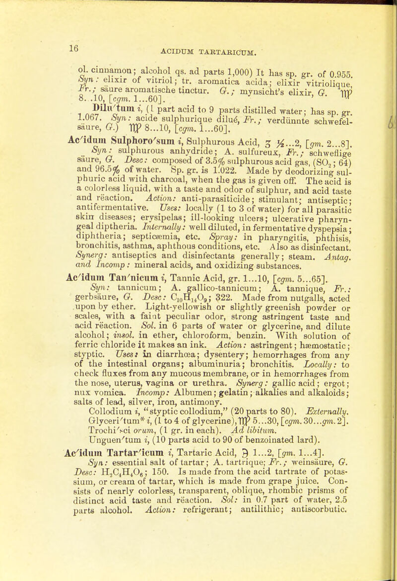 ACIDUM TAKTARICUM. ol. Cinnamon; alcohol qs. ad parts 1,000) It has sp. sr. of 0 955 ^n: ehxir of vitriol; tr. aromatica acidaj elixir vitriolique' ^r./ saure aromatische tinctur. G.; mynsicht's elixir, G W 8. .10, Icgm. 1...60]. ' ^ 1 ^^^^ ^^'■^ ^ P^*'^ distilled water; has sp. gr ^^^'•^^^'^^ sulphurique dilue, i^r.; verdunnte schwefel- saure, G.) llj? 8...10, [cym. 1...60]. Ac^idaiu Sulphoro'sum Sulphurous Acid, ^ }^...2, [srm. 2...8]. Syn: sulphurous anhydride; A. sulfureux, Fr.; schweflige* saure, G. Besc: composed of 3.5¥o sulphurous acid gas (SO, • 64) and 96.5^ of water. Sp. gr. is 1.022. Made by deodorizing'sul- ph uric acid with charcoal, when the gas is given off. The acid is a colorless liquid, with a taste and odor of sulphur, and acid taste and reaction. Action: anti-parasiticide; stimulant; antiseptic; antifermentative. Uses: locally (1 to 3 of water) for all parasitic skin diseases; erysipelas; ill-looking ulcers; ulcerative pharyn- geal diptheria. Internally : well diluted, in fermentative dyspepsia; diphtheria; septicsemia, etc. Spray: in pharyngitis, phthisis, bronchitis, asthma, aphthous conditions, etc. A Iso as disinfectant. Synerg: antiseptics and disinfectants generally; steam. Jntag. and Incomp: mineral acids, and oxidizing substances. Ac'iduin Tan'nicum i, Tannic Acid, gr. 1...10, [cgm. 5...65]. Syn: tannicum; A. gallico-tannicum; A. tannique, Fr.: gerbsaure, G. Besc: CioHi^09; 322. Made from nulgalls, acted upon by ether. Light-yellowish or slightly greenish powder or scales, with a faiat peculiar odor, strong astringent taste and acid reaction. Sol. in 6 parts of water or glycerine, and dilute alcohol; insol. in ether, chloroform, benzin. With solution of ferric chloride it makes an ink. Action: astringent; haemostatic; styptic. Uses: in diarrhoea; dysentery; hemorrhages from any of the intestinal organs; albuminuria; bronchitis. Locally: to check fluxes from any mucous membrane, or in hemorrhages from the nose, uterus, vagina or urethra. Synerg: gallic acid; ergot; nux vomica. Incomp: Albumen; gelatin; alkalies and alkaloids; salts of lead, silver, iron, antimony. Collodium i, stypticcollodium, (20parts to 80). Fxtemally. Glyceri'tum*i, (1 to 4 of glycerine),TIJ^ 5...30, Icgm. 30...gm. 2]. Trochi'sci arum, (1 gr. in each). Ad libitum. Unguen''tum i, (10 parts acid to 90 of benzoinated lard). Ac^idum Tartar^icum i, Tartaric Acid, 9 1...2, [^m. 1...4]. Syn: essential salt of tartar; A. tartrique; j'r./ weinsiiure, G. Besc: H2C4H40g; 150. Is made from the acid tartrate of potas- sium, or cream of tartar, which is made from grape juice. Con- sists of nearly colorless, transparent, oblique, rhombic prisms of distinct acid taste and reaction. Sol: in 0.7 part of water, 2.5 parts alcohol. Action: refrigerant; autilithic; antiscorbutic.