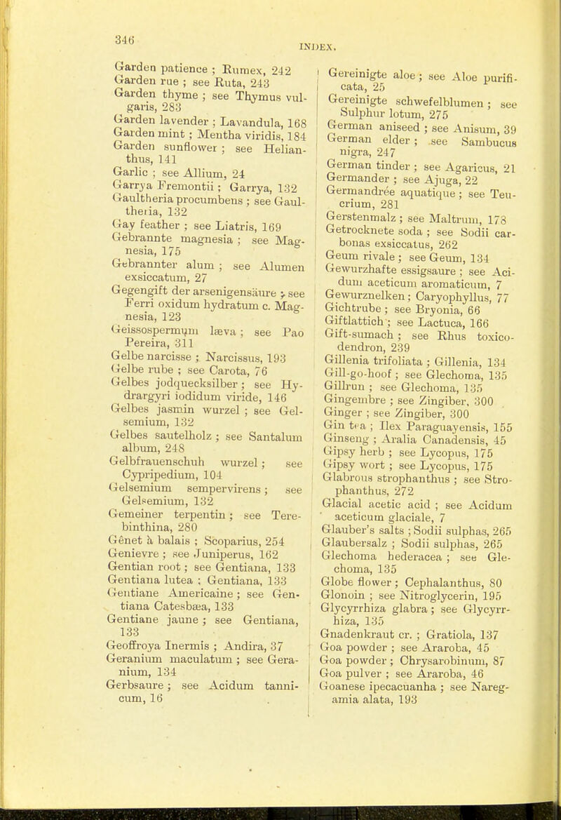 INJJEX. Garden patience ; Euraex, 242 Garden rue ; see Ruta, 243 Garden thyme ; see Thymus vul- garis, 283 Garden lavender ; Lavandula, 168 Garden mint ; Mentha viridis, 184 Garden sunflower ; see Helian- thus, 141 Garlic ; see Allium, 24 Garry a Fremontii ; Garrya, 132 Gaultheria procumbens ; see Gaul- theiia, 132 (iay feather ; see Liatris, 169 Gebrannte magnesia ; see Mag- nesia, 175 Gebrannter alum ; see Alumen exsiccatum, 27 Gegengift der arsenigensaure ^ see Ferri oxidum hydratum c. Mag- nesia, 123 Geissospermijiii laeva ; see Pao Pereira, 311 Gelbe narcisse ; Narcissus, 193 <ie]be rube ; see Carota, 76 Gelbes jodquecksilber; see Hy- drargyri iodidum viride, 146 Gelbes jasmin wurzel ; see Gel- semium, 132 Gelbes sautelholz ; see Santalum albxmi, 248 Gelbfrauenschuh wurzel ; see Cypripedium, 104 Gelsemium sempervirens; see Gelsemium, 132 Gemeiner terpentin; see Tere- binthina, 280 Genet h, balais ; Scoparius, 254 Genievre ; see Juniperus, 162 Gentian root; see Gentiana, 133 Gentiaiia lutea ; Gentiana, 133 (ieiitiane Americaine; see Gen- tiana Catesbsea, 133 Gentiane jaune ; see Gentiana, 133 Geoffroya Inermis ; Andira, 37 Geranium maculatum ; see Gera- nium, 134 Gerbsaure; see Acidum tanni- cum, 16 I Gereinigte aloe; see Aloe purifi- j cata, 25 Gereinigte schwefelblumen ; see Sulphur lotum, 275 German aniseed ; see Anisum, 39 I German elder ; see Sambucus nigra, 247 German tinder ; see Agaricus, 21 I Germander ; see Ajuga, 22 ; Germandree aquatique ; see Teu- crium, 281 Gerstenmalz ; see Maltrum, 178 1 Getrocknete soda ; see Sodii car- I bonas exsiccatus, 262 Geumrivale; seeGeum, 134 Gewurzhafte essigsaure ; see Aci- dum aceticum aromaticum, 7 Gewurznelken; Caryophyllus, 77 Gichtrube ; see Bryonia, 66 Giftlattich ; see Lactuca, 166 Gift-sumach ; see Rhus toxico- dendron, 239 Gillenia trifoliata ; Gillenia, 134 Gill-go-hoof ; see Glechoma, 135 Gillrun ; see Glechoma, 135 Gingembre ; see Zingiber. 300 Ginger ; see Zingiber, 300 Gin tea ; Ilex Paraguayensis, 155 Ginseng ; Ai-alia Canadensis, 45 Gipsy herb ; see Lycopns, 175 (ripsy wort ; see Lycopus, 175 I Glabrous strophanthus ; see Stro- phanthus, 272 Glacial acetic acid ; see Acidum aceticum glaciale, 7 Glauber's salts ; Sodii sulphas, 265 , Glaubersalz ; Sodii sulphas, 265 Glechoma hederacea ; see Gle- choma, 135 Globe flower ; Cephalanthus, SO Glonoin ; see Nitroglycerin, 195 Glycyrrhiza glabra; see Glycyrr- hiza, 135 Gnadenkraut or. ; Gratiola, 137 ] (xoa powder ; see Araroba, 45 ' Goa powder ; Chrysarobinum, 87 Goa pulver ; see Araroba, 46 Goanese ipecacuanha ; see Nareg- amia alata, 193