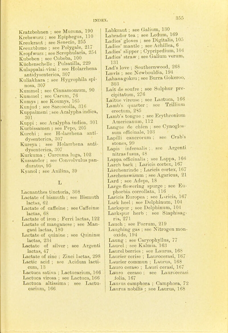 Kratzbohnen : see Miiciina, 190 Krebswurz ; see Epiphegus, 110 Kreukraut ; see Senecio, 255 Kreuzblume ; see Polygale, 217 Kropfwurz : see Scrophularia, 254 Kubeben ; see Ctibeba, 100 Kiichenschelle ; Pulsatilla, 229 Kulappalai-virai ; see Holarrhena antidysenterica, 307 Kuliakhara ; see Hygrophila spi- nosa, 307 Kummel ; see Cmnamomum, 90 Kuminel ; see Carmn, 76 Kumys ; see Koumys, 165 Kuiijud ; see Sarcocolla, 316 Kuppaimeni: see Aealypha indica, 301 Kuppi ; see Aealypha indica, 301 Kurbissamen ; see Pepo, 205 Kurchi ; see Holarrhena anti- dysenterica, 307 Kiireya ; see Holarrhena anti- dysenterica, 307 Kurkuma ; Curcuma luga, 102 Kussander ; see Convolvulus pan- duratus, 95 Kyanol; see Anilina, 39 L Lacnanthes tinctoria, 308 Lactate of bismuth ; see Bismuth lactas, 62 Lactate of caffeine ; see Caffeinse lactas, 68 Lactate of iron ; Ferri lactas, 122 Lactate of manganese ; see Man- gani lactas, 180 Lactate of quinine ; see Quininse lactas, 234 Lactate of silver ; see Argenti lactas, 47 Lactate of zinc ; Zinci lactas, 298 Lactic acid ; see Acidum lacti- cum, 13 Lactuca sativa ; Lactucarium, 166 Lactuca virosa ; see Lactuca, 166 Lactuca altissima; see Lactu- carium, 166 Labkraut ; see Galium, 130 Labrador tea ; see Ledum, 169 Ladies' gloves ; see Digitalis, 105 Ladies' mantle ; see Achillea, 6 Ladies' slipper ; Cypripedium, 104 Ladies' stravif ; see Galium verum, 131 Lad's love ; Southernwood, 268 Las vis ; see Newbouldia, 194 Lahanagokru; see Burra Gokeroo, 303 Lait de soufre ; see Sulphur pre- cipitatum, 276 Laitue vireuse ; see Lactuca, 166 Lamb's quarter ; see Trillium erectum, 2S5 Lamb's tongue ; see Erythronium Americanum, 112 Langue de chien ; see Cynoglos- sum officinale, 103 Lapilli cancrorum ; see Crab's stones, 99 Lapis infernalis ; . see Argenti nitras f usus, 48 Lappa officinalis ; see Lappa, 166 Larch bark ; Lariois cortex, 167 Larchenrinde ; Laricis cortex, 167 Larchenswamm ; see Agaricus, 21 Lard ; see Adeps, 18 Large-flowering spurge ; see Eu- phorbia corrollata, 116 Laricis Europea ; see L iricis, 167 Lark heel : see Delphinum, 104 Larkspur ; see Delphinum, 104 Larkspur herb ; see Staphisag- ria, 271 Lauch ; see Porrum, 219 Laughing gas ; see Nitrogen mon- oxide, 194 Laung ; see Caryophyllus, 77 Laurel ; see Kalmia. 163 Laurel berries ; see Laurus, 168 Laurier cerise ; Laurocerasi, 167 Laurier commun ; L*urus, 168 Lauro ceraso ; Lauri cerasi, 167 Lauro ceraso ; see Laurocerasi folia, 167 La;uu8 camphora ; Camphora, 72 Laurus nobilis ; see Laurus, 168