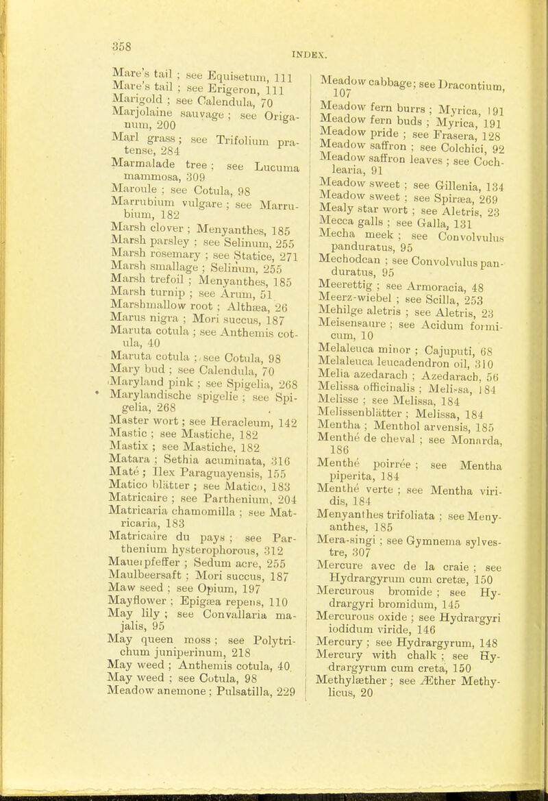 INDEX. Mare's tail ; see EquiHetiiiii, 111 Mare's tail ; see Erigeron, 111 Marigold ; see Calendula, 70 Marjolaine sauvage ; see Origa- uum, 200 Marl grass; see Trifolium pra- tense, 284 Marmalade tree : see Lucuma mammoaa, 309 Maroule ; see Cotula, 98 Marrubium vulgare ; see Marru- biimi, 182 Marsh clover ; Menyanthes, 185 Marsh parsley ; see Selinmn, 255 Marsh rosemary ; see Statice, 271 Marsh smallage ; Selinum, 255 Marsh trefoil ; Menyanthes, 185 Marsh turnip ; see Arum, 51 Marshmallow root ; Althsea, 26 Marus nigra ; Mori succus, 187 Maruta cotula ; see Anthemis cot- ula, -10 MarTita cotula ; see Cotula, 98 Mary bud ; see Calendula, 70 ^Maryland pink ; see Spigelia, 208 Marylandische spigelie ; see Spi- gelia, 268 Master wort; see Heracleum, 142 Mastic ; see Miistiche, 182 Mastix ; see Mastiche, 182 Matara ; Sethia actiminata, 316 Mate ; Ilex Paraguayensis, 155 Matico liliitter ; see Matico, 183 Matricaire ; see Partheniiim, 204 Matricaria chamomilla ; see Mat- ricaria, 183 Matricaire du pays ; see Par- thenium hysterophorous, 312 Maueipfeffer ; Sedum acre, 255 Maulbeersaft : Mori succus, 187 Maw seed : see Opium, 197 Mayflower ; Epigiea repens, 110 May lily ; see Convallaria ma- jalis, 95 May queen moss ; see Polytri- chum juniperinuni, 218 May weed ; Anthemis cotula, 40 May weed : see Cotula, 98 Meadow anemone ; Pulsatilla, 229 Meadow cabbage; see Dracontiutn, 10/ ' Meadow fern burrs ; Myrica, 191 Meadow fern buds ; Myrica 191 Meadow pride ; see Frasera,' 128 Meadow saffron ; see Colchici, 92 Meadow saffron leaves ; see Coch- learia, 91 Meadow sweet ; see Gillenia, 134 Meadow sweet : see Spiriea, 269 Mealy star wort ; see Aletris, 23 Mecca galls ; see Galla, 131 Mecha meek ; see Convolvulus panduratus, 95 Mechodcan ; see ConvoItoIus pan- duratus, 95 Meerettig ; see Armoracia, 48 Meerz-wiebel ; see Scilla, 253 Mehilge aletris ; see Aletris, 23 Meisensaure ; see Acidum fotmi- cum, 10 Melaleuca minor ; Cajuputi, 6S Melaleuca leucadendron oil, 310 Melia azedarach ; Azedaracb, 56 Melissa officinalis ; Meli.-sa, 184 Melisse ; see Melissa, 184 Melissenbliitter ; Melissa, 184 Mentha ; Menthol arvensis, 185 Menthe de cheval ; see Mon.-irda, 186 Menthe poirree ; see Mentha piperita, 184 Menthe verte ; see Mentha viri- dis, 184 Menyanlhes trifoliata ; see Meny- anthes, 185 Mera-singi ; see Gymnema sylves- tre, 307 Mercure avec de la craie ; see Hydrargyrum cum cretse, 150 Mercurous bromide ; see Hy- drargyri bromidum, 145 Mercurous oxide ; see Hydrargyri iodidum viride, 146 Mercury ; see Hydrargyrum, 148 Mercury with chalk ; see Hy- drargyrum cum creta, 150 MethylEether ; see ^ther Methy- licus, 20