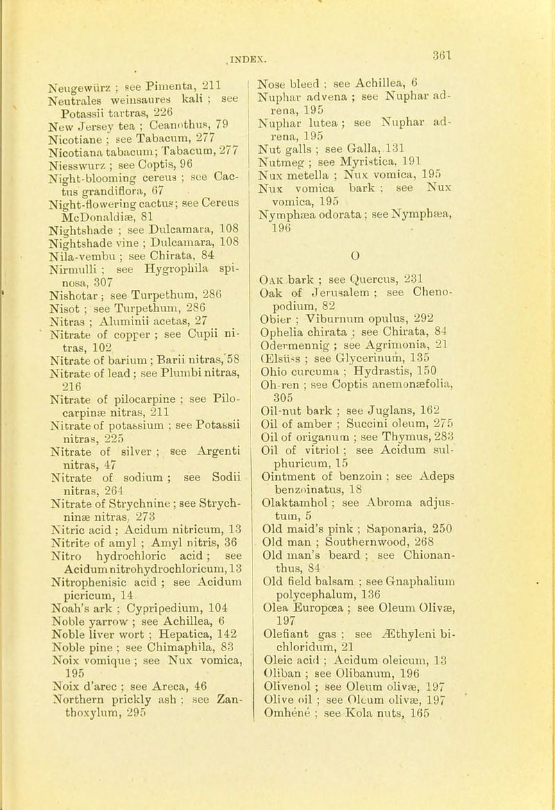 Neugewiirz ; see Pimenta, 211 Neutrales weinsauresj kali : see Potassii tartras, 2'26 New Jersey tea ; Ceamithus, 79 Nicotiane : see Tabacum, 277 Nicotiana tabacinu; Tabacum, 277 Niesswurz ; see Coptis, 96 Night-blooming cerevis ; see Cac- tus grandiflora, 67 Night-flovveriugcactus; see Cereus McDonaldise, 81 Nightshade ; see Dulcamara, 108 Nightshade vine ; Dulcamara, 108 Nila-vembu ; see Chirata, 84 Niriuulli ; see Hygrophila spi- nosa, 307 Nishotar ; see Turpethum, 286 Nisot ; see Turpethuni, 286 Nitras ; Aluminii acetas, 27 Nitrate of copper ; see Cupii ni- tras, 102 Nitrate of barium ; Barii nitras,'58 Nitrate of lead; see Plumbi nitras, 216 Nitrate of pilocarpine ; see Pilo- carpina; nitras, 211 Nitrate of potassium ; see Potassii nitras, 225 Nitrate of silver ; see Argenti nitras, 47 Nitrate of sodium ; see Sodii nitras, 264 Nitrate of Strychnine ; see Strych- ninse nitras, 273 Nitric acid ; Acidum nitricum, 13 Nitrite of amyl ; Amyl nitris, 36 Nitro hydrochloric acid ; see Acidum nitrohydrochloricum, 13 Nitrophenisic acid ; see Acidum picricum, 14 Noah's ark ; Cypripedium, 104 Noble yarrow ; see Achillea, 6 Noble liver wort ; Hepatica, 142 Noble pine ; see Chimaphila, 83 Noix vomique ; see Nux vomica, 195 Noix d'arec ; see Areca, 46 Northern prickly ash ; see Zan- thoxylum, 295 Nose bleed ; see Achillea, 6 Nuphar ad vena ; see Nuphar ad- rena, 195 Nuphar lutea; see Nuphar ad- rena, 195 Nut galls ; see Galla, 131 Nutmeg ; see Myristica, 191 Nux metella ; Nux vomica, 195 Nux vomica bark ; see Nux vomica, 195 Nymphaea odorata; seeNymphsa, 196 O Oak bark ; see Quercus, 231 Oak of Jerusalem ; see Cheno- podium, 82 Obier ; Viburnum opulus, 292 Ophelia chirata ; see Ohu-ata, 8-1 i Odermennig ; see Agrimonia, 21 (Elsuss ; see Grlycerinum, 135 Ohio curcuma ; Hydrastis, 150 Oh-ren ; see Coptis anemonsefolia, 305 Oil-nut bark ; see Juglans, 162 Oil of amber ; Succini oleum, 275 Oil of origanum ; see Thymus, 283 j Oil of vitriol ; see Acidum sul- phuricum, 15 Ointment of benzoin : see Adeps benzoinatus, 18 Olaktamhol; see Abroma adjus- tum, 5 Old maid's pink ; Saponaria, 250 Old man ; Southernwood, 268 Old man's beard ; see Chionan- thus, 84 Old field balsam ; see GnaphaUuni polycephalum, 136 Olea Europcea ; see Oleum Olivse, 197 defiant gas ; see /Ethyleni bi- chloridum, 21 Oleic acid ; Acidum oleicum, 13 Oliban ; see Olibanum, 196 Olivenol ; see Oleum olivje, 197 Olive oil ; see Oleum olivse, 197 Omhene ; see Kola nuts, 165