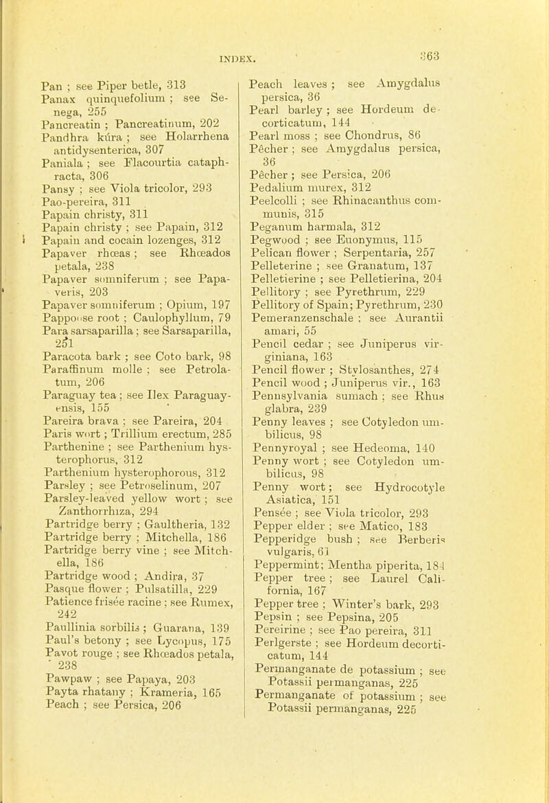 :J63 Pan ; see Piper betle, 313 Panax qiiinquefolium ; see Se- nega, 255 Fancreatin ; Pancreatiimm, 202 Pandhra kiira ; see Holarrhena antidysenterica, 307 Paniala ; see Flacourtia cataph- racta, 306 Pansy ; see Viola tricolor, 293 Pao-pereira, 311 Papain christy, 311 Papain christy ; see Papain, 312 Papain and cocain lozenges, 312 Papaver rhceas; see Rhoeados petala, 238 Papaver sdmnifernm ; see Papa- veiis, 203 Papaver somniferum ; Opium, 197 Papponse root ; Caulophyllum, 79 Para sarsaparilla ; see Sarsaparilla, 2^1 Paracota bark ; see Goto bark, 98 ParafEnum molle : see Petrola- tum, 206 Paraguay tea ; see Ilex Paraguay- ensis, 155 Pareira brava ; see Pareira, 204 Paris wort; Trillium erectum, 285 Parthenine ; see Partheniuni hys- teiophorus, 312 Parthenium hysterophorous, 312 Parsley ; see Petmselinum, 207 Parsley-leaved yellow wort ; see Zanthorrliiza, 294 Partridge berry ; Gaultheria, 132 Partridge berry ; Mitchella, 186 Partridge berry vine ; see Mitch- ella, 186 Partridge wood ; Andira, 37 Pasque flower ; Pulsatilla, 229 Patience friaee racine ; see Rumex, 242 Paullinia sorbilis ; Guarana, 139 Paul's betony ; see Lycopus, 175 Pavot rouge ; see Rhceados petala, ■ 238 Pawpaw ; see Papaya, 203 Payta rhatany ; Krameria, 165 Peach ; see Persica, 206 Peach leaves ; see Amygdalus persica, 36 Pearl barley; see Hordeum de- corticatum, 144 Pearl moss ; see Chondrus, 86 Pecher ; see Amygdalus persica, 36 Pecher ; see Persica, 206 Pedalium murex, 312 Peelcolli ; see Rhinacanthus com- munis, 315 Peganum harmala, 312 Pegwood ; see Euonymus, 115 Pelican flower ; Serpentaria, 257 Pelleterine ; see Granatum, 137 Pelletierine ; see Pelletierina, 204 Pellitory ; see Pyrethrum, 229 Pellitory of Spain; Pyrethrum, 230 Pemeranzenschale ; see Aurantii amari, 55 Pencil cedar ; see Juniperus vir- giniana, 163 Pencil flower ; Stylosanthes, 274 Pencil wood ; Juniperus vir., 163 Pennsylvania sumach ; see Rhus glabra, 239 Penny leaves ; see Cotyledon um- bilicus, 98 Pennyroyal ; see Hedeoma, 140 Penny wort ; see Cotyledon nm- bilicus, 98 Penny wort; see Hydrocotyle Asiatica, 151 Pensee ; see Viola tricolor, 293 Pepper elder ; see Matico, 183 Pepperidge bush ; see Berberi vulgaris, 61 Peppermint; Mentha piperita, 18-1 Pepper tree ; see Laurel Cali- fornia, 167 Pepper tree ; Winter's bark, 293 Pepsin ; see Pepsina, 205 Pereirine ; see Pao pereira, 311 Perlgerste ; see Hordeum decorti- catum, 144 Permanganate de potassium ; see Potassii peimanganas, 225 Permanganate of potassium ; see Potassii permanganas, 225