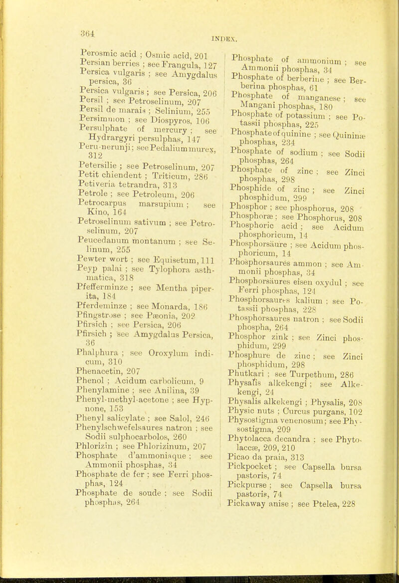 ■304 INDEX. Perosmic acid ; Osniic acid, 201 Persian berries ; seeFrangula, 127 Persica vulgaris : see Aniygdaliis persica, 30 Persica vulgaris ; see Persica, 200 Persil ; see Petroselinum, 207 Persil de niarais ; Seliniuiii, 25', Persimmon ; see Diospyros. 100 Persulphate of mercury : see Hydrargyri persulphas, 147 Peru-nerunji; see Pedaliumniurex, 312 Petersilie ; see Petroselinum, 207 Petit chiendent ; Triticum, 280 Petiveria tetrandra, 313 Petrole ; see Petroleum, 200 Petrocarpus marsupium ; see Kino, 164 Petroselinum sativum ; see Petro- selinum, 207 Peucedauum montanum : ste Se- linum, 255 Pewter wort ; see Equiaetum, 111 Peyp palai ; see Tylophora asth- matica, 318 Pfefferminze ; see Mentha piper- ita, 184 Pferdeminze : see Monarda, 180 Pfingstr.jse ; see Pseonia, 202 Pfirsich ; see Persica, 200 Pfirsich ; see Amygdalas Persica, 36 Phalphura ; see Oroxylum indi- cum, 310 Phenacetin, 207 Phenol : Acidum carholicum, 9 Phenylamine ; see Anilina, ■■!9 Phenyl-methyl acetone ; see Hyp- none, 153 Phenyl salicylate ; see Salol, 240 Phenylschwefelsaures natron ; see Sodii sulphocarbolos, 260 Phlorizin ; see Phlorizinum, 207 Phosphate d'ammoniaque : see Ammonii phosphas, 34 Phosphate de fer : see Ferri phos- phas, 124 Phosphate de soude : see Sodii phosphus, 204 Phosphate of ammonium ; see Ammonii phosphas, 34 Phosphate of berl)eriiie ; see Ber- berina phosphas, 61 Phosphate of manganese; see Mangani phosphas, 180 Phosphate of potassium ; see Po- tassii phosphas, 225 Phosphate of quinine ; seeQuiniuie phosphas, 234 Phosphate of sodium ; see Sodii phosphas, 264 Phosphate of zinc : see Zinci phosphas, 298 Phosphide of zinc ; see Zinci phosphidum, 299 Phosphor ; see phosphorus, 208 Phosphorse : see Phosphorus, 208 Phosphoric acid ; see Acidum phosphoriclun, 14 Phosphorsiiure ; see Acidum phos- phoricum, 14 Phosphorsaures amnion ; see Am- monii phosphas, 34 Phosphorsaures eisen oxydul ; see Ferri phosphas, 124 Phosphorsaures kalium ; see Po- tassii phosphas, 22S Phosphorsaures natron : see Sodii phospha, 204 Phosphor zink ; see Zinci phos- phidum, 299 Pliosphure de zinc ; see Zinci phosphidum, 298 Phutkari : see Turpethum, 286 Physatis alkekengi ; see Alke- kengi, 24 Physalis alkelcengi ; Physalis, 20N Physic nuts ; Curcus purgans, 102 Physost igma venenosum; seelph v - sostigma, 209 Phytolacca decandra ; see Phyto- lacca;, 209, 210 Picao da praia, 313 Pickpocket ; see Capsella bursa pastoris, 74 Pickpurse ; see Capsella bursa pastoris, 74 Pickaway anise ; see Ptelea, 228