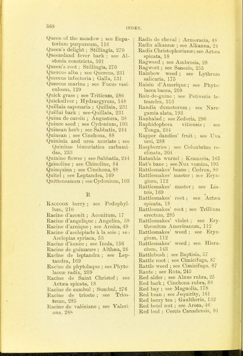 INDEX. Queen of the meadow ; see Eupa- toriuiii purpureum, 116 Queen's delight; Stillingia, 270 Queensland fever bark ; see Al- stonia constricta, 301 Queen's root; Stillingia, 270 Quercu.s alba ; see Quercus, 231 Quercus infectoria ; Galla, 131 Quercus marina ; see Fucus vesi- culosus, 129 Quick grass ; see Triticum, 286 (Quicksilver ; Hydrargyrum, 148 (Quillaia saponaria ; QuUlaia, 231 (Qiiillai bark ; see-Quillaia, 231 Quina de caroin ; Angustura, 38 Quince seed ; see Cydonium, 103 Quinean herb ; see Sabbatia, 244 Quinean ; see Cinchona, 88 Quininia and urea muriate ; see Quininifi bimuriatica carbami- das, 233 Quinine flower ; see Sabbatia, 244 C^jjinoline ; see Chinoline, 84 Quinquina ; see Cinchona, 88 Quitel; see Leptandra, 169 Quittensamen ; see Cydonium, 103 II Raccoon berry; see Podophyl- lum, 216 Racine d'aconit; Aconitum, 17 Racine d'angelique ; Angelica, 38 Racine d'arnique ; see Arnica, 49 Racine d'asclepiade k la soie ; se; Asclepias syriaca, 53 Racine d'aunee ; see Inula, 156 Racine de guimaure ; Althaea, 26 Racine de leptandra; see Lep- tandra, 169 Racine de phytolaque ; seePhyto- laccEe radix, 209 Racine de Saint Christof; see Actiea spies ta, 18 Eacine de sumbul ; Sumbul, 276 Racine de trioste ; see Trios- teum, 285 Racine de valeriane ; see Valeri- ana, 288 Radis de cheval ; Aruioracia, 48 Radix alkannffi ; see Alkanna, 24 Radix Christophorianse; see Actiea spicata, 18 Ragweed ; see Ambrosia, 28 Ragwort; see Senecio, 255 Rainbow weed; see Lythrum salicaria, 175 Raisin d'Amerique; see Phyto- lacca bacca, 209 Raiz-de-guine ; see Petiveria te- trandra, 313 Randia dumetorum ; see Nare- gamia alata, 193 Ranhalad ; see Zedoria, 296 Raphidophora vitiensis ; see Tonga, 284 Rapper dandies' fruit ; see Uva ursi, 288 Raspberries ; see Coluubrina re- clinata, 304 Ratanhia wurzel : Krameria, 165 Rat's bane ; seeNux vomica, 195 Rattlesnakes' beans : Cedron, 80 Rattlesnakes' master ; ste Erjn- gium, 112 Rattlesnakes' master; see Lia- tris, 169 Rattlesnakes' root ; see Actiea spicata, 18 Rattlesnakes' root ; see Trillium erectum, 285 Rattlesnakes' violet ; see Ery- thronium Americanum, 112 Rattlesnakes' weed ; see Eryn- gium, 112 Rattlesnakes' weed; see Hiera- cium, 143 Rattlebush ; see Baptisia, 57 Rattle root ; see Cimicifuga, 87 Rattle weed ; see Cimicifuga, 87 Raute ; see Ruta, 243 Red alder ; see Alnus rubra, 25 Red bark ; Cinchona rubra, 89 Red bay ; see Magnolia, 178 Red bean ; see Jequirity, 161 Red berry tea ; Gaultheria, 132 Red betel nut ; see Areca, 46 Red bud : Cercis Canadensis, 81