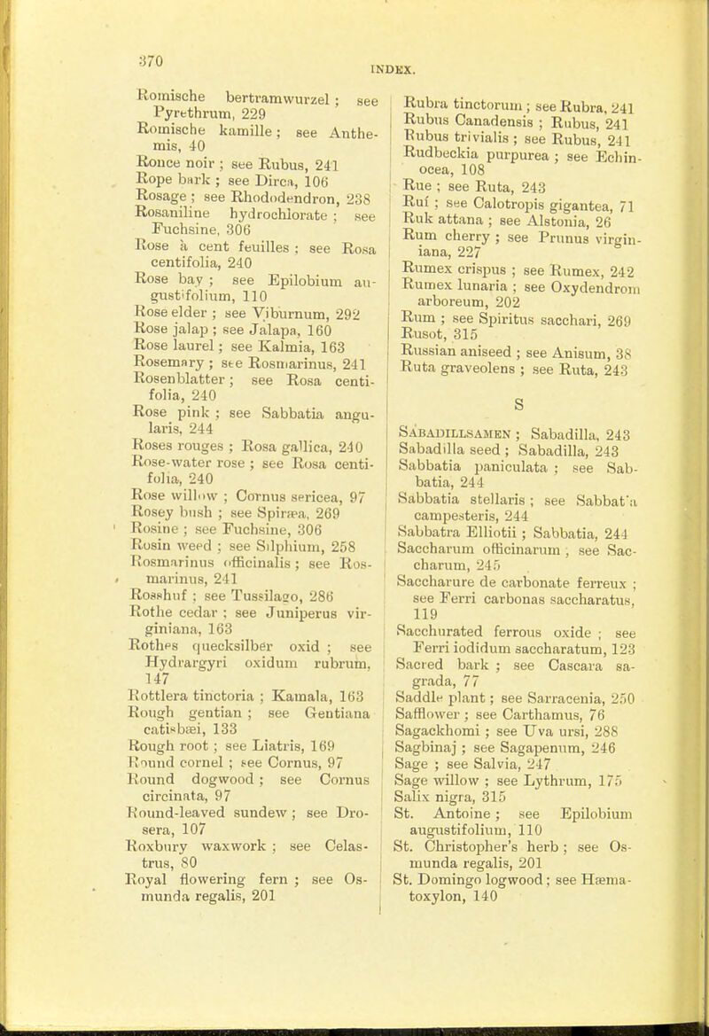 INDKX. Roinische bertramwurzel; see Pyrethrum, 229 Romische kamille; see Anthe- mis, iO Ronce noir ; see Rubus, 241 Rope bHi-k ; see Dirca, 106 Rosage ; see Rhododendron, 238 Rosaniline hydrochlorate ; see Fuchsine, 306 Rose a cent feuilles ; see Rosa centifolia, 240 Rose bay ; see Epilobium au- gvistlfolium, 110 Rose elder ; see yiburnum, 292 Rose jalap ; see Jalapa, 160 Rose laurel; see Kalmia, 163 Rosemary ; ste Rosmarinus, 241 Rosen blatter; see Rosa centi- folia, 240 Rose pink ; see Sabbatia angu- laris, 244 Roses rouges ; Rosa gallica, 240 Rose-water rose ; see Rosa centi- folia, 240 Rose williiw ; Cornus sericea, 97 Rosey bush ; see Spirsea, 269 Rosine ; see Fuchsiue, 306 Rosin weed : see Silphium, 258 liosmarinus tifficinalis; see Ros- marinus, 241 Rosshnf ; see Tussilaso, 286 Rothe cedar ; see Juniperus vir- giniana, 163 Rotlips quecksilber oxid ; see Hydrargyri oxidum rubrum, 147 Rottlera tinctoria ; Kamala, 163 Rough gentian ; see Gentiana eatisbiiei, 133 Rough root ; see Liatris, 169 Round cornel ; see Cornus, 97 Round dogwood ; see Cornus circinata, 97 Round-leaved sundew; see Dro- sera, 107 Roxbury waxwork ; see Celas- trus, 80 Royal ilowering fern ; see Os- munda regalis, 201 Rubra tinctorum ; see Rubra, 241 Rubus Canadensis ; Rubus, 241 Tiubus trivialis ; see Rubus, 241 Rudbeckia purpurea ; see Ecliin- ocea, 108 j Rue ; see Ruta, 243 ! Ruf ; see Calotropis gigantea, 71 Ruk attana ; see Alstonia, 26 i Rum cherry ; see Prunus virgin- j iana, 227 Rumex crispus ; see Rumex, 242 Ruraex lunaria ; see Oxydendroni arboreum, 202 Rum ; see Spiritus sacchari, 269 Rusot, 315 Russian aniseed ; see Anisum, 38 Ruta graveolens ; see Ruta, 243 S Sabadillsamen ; Sabadilla, 243 Sabadilla seed ; Sabadilla, 243 Sabbatia paniculata ; see Sab- batia, 244 Sabbatia stellaris ; see Sabbafa campe.steris, 244 Sabbatra Elliotii ; Sabbatia, 244 Saccharum ofiicinarum , see Sac- charum, 245 Saccharure de carbonate ferreux ; see Ferri carbonas saccharatus, Sacchurated ferrous oxide ; see Ferri iodidum saccharatum, 123 Sacred bark ; see Cascara sa- grada, 77 Saddle plant; see Sarracenia, 250 Safflower ; see Carthamus, 76 Sagackhomi ; see Uva ursi, 288 Sagbinaj ; see Sagapenum, 246 Sage ; see Salvia, 247 Sage willow ; see Lythrum, 175 I Salix nigra, 315 ' St. Antoine ; see Epilobium augustifolium, 110 St. Christopher's herb; see Os- munda regalis, 201 St. Domingo logwood; see Haema- toxylon, 140