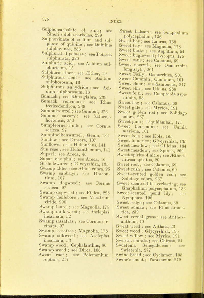 INDEX. Sulpho-carbolate of ziuc; see Zincii siilpho-carbolas, 299 Sulphovinate of sodium and sul- phate of tjuii.ine ; see Quinin£e sulpho\inas, 236 Sulphurated potassa ; see Potassa sulphurata, 220 Sulphuric acid ; see Acidum sul- phuricuiii, 15 Sulphuric ether ; see ^ther, 19 Sulphurous acid ; see Acidum sulphorosum, 16 Sulphurous anhydride ; see Aci- dum sulphorosum, 16 Sumach ; see Rhus glabra, 239 Sumach veneneux ; see Rhus toxicodendron, 239 Sumbulwurzel; see Sutnbul, 276 Summer savory ; see Satureja hortensis, 252 Sumpfeornel-rinde ; see Cornus, sericea, 97 Sumpfnelkenwurzel; Geum, 134 Sundew ; see Drosera, 107 Sunflower ; see Helianthus, 141 Sun rose ; see Helianthemum, 141 Supari ; see Areca, 46 Supaii che phul; see Areca, 46 Siisholzwurzel; Glycyrrhiza, 135 Swamp alder ; see Alnus rubra, 25 Swamp cabbage ; see Dracon- tium, 107 Swamp dogwood; see Cornus sericea, 97 Swamp dogwood ; see Ptelea, 228 Swamp helleboi-e ; see Veratrum viride, 290 Swamp laurel ; see Magnolia, 178 Swamp-milk weed ; see Asclepias incarnata, 52 Swamp sassafras ; see Cornus cir- cinata, 97 Swamp sassafras ; Magnolia, 178 Swamp silkweed ; see Asclepias incarnata, 53 Swamp wood ; Cephalanthus, 80 Swauip wood ; see Dirca, 106 Sweat root ; see Polemonium reptans, 217 Sweet balsam ; see Gnaphalium polycephalum, 136 Sweet'ba)'; see Laurus. 168 Sweet bay ; see Magnolia, 178 Sweet brakr ; see Aspidium, 54 Sweet bugleweed ; Lycopus, 175 Swtet cane ; see Calamus, 69 Sweet chervil ; see Osmorrhiza longisiylis, 201 Sweet Cicily ; Osmorrhiza, 201 Sweet Cummin ; Cuuiinum, 101 Sweet elder ; see Sambucus, 247 Sweet elm ; see Ubnus, 286 Sweet fein ; see Comptonia aspe- nifolia, 93 Sweet flag ; see Calamus, 69 Sweet gale ; see Myrica, 191 Sweet goMen rod ; see Sulidago odora, 267 Sweet gum.; Liquidambar, 171 Srteet horsemint ; see Cunila marifina, 101 Sweet kola ; see Kola, 165 Sweet liquorice ; Gljcyrrhiza, 135 Sweet mecdow ; see Gilleina, 134 Sweet meadow ; see Spirsea, 269 Sweet spirits i 'f nitre; see Athens nitrosi spiritus, 20 Sweet root, see Calamus, 69 Sweet rush ; see Calamus, 69 Sweet-i-cented golden rod; see Solidago odora, 267 Sweet-scented life everlasting; see Gnaphalium polycephalum, 136 Sweet-scented pond lily ; see Nymphiea, 196 Sweet sedge; see Calamus, 69 'Sweet sumac ; see Rhus aroma- tica, 239 Sweet vernal grass ; see Anthox- anthum, 40 Sweat weed ; see Althsea, 26 Sweet wood ; Glycyrrhiza, 135 Sweet willow ; see Myrica, 191 Swertia chirata ; see Chirata, 84 Swietenia Senegalensis : see Swietenia, 277 Swine bread ; fee Cyclamen, 103 Swine's snout ; Taraxacum, 279