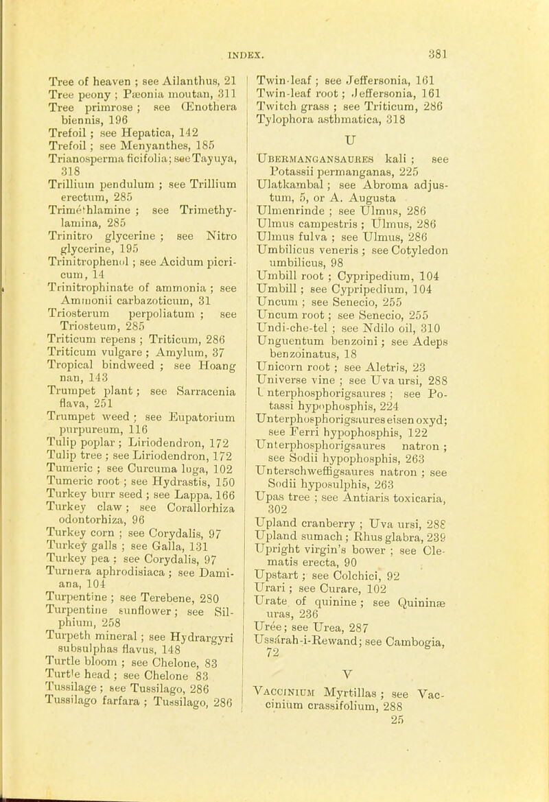 Tree of heaven ; see Ailanthus, 21 I Tree peony ; Piuoniii iiioutan, 311 Tree primrose ; see fEnothera biennis, 196 Trefoil; see Hepatioa, 142 Trefoil ; see Menyanthes, 185 Triano.sperma ficifolia; saeTayuya, 318 i Trillium pendulum ; see Trillium erectum, 285 Trimethlamine ; see Trimethy- laniina, 285 Trinitro glycerine ; see Nitro glycerine, 195 Trinitrophenol ; see Acidum picri- cuin, 14 ! Tiinitrophinate of ammonia ; see ! Amiiionii carbazoticum, 31 Triosterum perpoliatum ; see Triosteum, 285 Triticum repens ; Triticum, 286 Triticum vulgare ; Amylum, 37 Tropical bindweed ; see Hoang nan, 113 Trumpet plant; see Sarracenia flava, 251 Trumpet weed ; see Eupatorium purpureum, 116 Tulip poplar ; Liriodendron, 172 Tulip tree ; see Liriodendron, 172 Tumeric ; see Curcuma liiga, 102 Tumeric root ; see Hydrastis, 150 1 Turkey burr seed ; see Lappa, 166 ' Turkey claw; see Corallorhiza odontorhiza, 96 Turkey corn ; see Corydalis, 97 Turkey galls ; see Galla, 131 Turkey pea .: see Corydalis, 97 Turnera aphrodisiaca ; see Dami- ana, 101 Turpentine ; see Terebene, 280 Turpentine sunflower; see Sil- phium, 258 Turpeth mineral ; see Hydrargyri subsulphas flavus, 148 I Turtle bloom ; see Chelone, 83 [ Turtle head ; see Chelone 83 ' Tussilage ; see Tussilago, 286 { Tussilago farfara ; Tussilago, 286 Twin-leaf; see JefFersonia, 161 Twin-leaf root; .Jeffersonia, 161 Twitch grass ; see Triticum, 286 Tylophora asthmatica, 318 U Ubermangansauhes kali ; see Potassii permanganas, 225 Ulatkambal; see Abroma adjus- tum, 5, or A. Augusta Ulmenrinde ; see Ulmus, 286 Ulmus campestris ; Ulmus, 286 Ulmus fulva ; see Ulmus, 286 Umbilicus veneris ; see Cotyledon umbilicus, 98 Umbill root ; Cypripedium, 104 Umbill ; see Cypripedium, 104 Uncum ; see Senecio, 255 Uncum root; see Senecio, 255 Undi-che-tel ; see Ndilo oil, 310 Unguentum benzoini; see Adeps benzoinatus, 18 Unicorn root ; see Aletris, 23 Universe vine ; see Uva ursi, 288 L nterphosjjhorigsaures ; see Po- tassi hyjjophosphis, 224 Unterphosphorigsaureseisen oxyd; see Ferri hyjiophosphis, 122 Unterphosjjhorigsaures natron ; see Sodii hypophosphis, 263 Unterschweffigsaures natron ; see Sodii hyposulphis, 263 Upas tree ; see Antiaris toxicaria, 302 Upland cranberry ; Uva ursi, 288 Upland sumach; Rhus glabra, 239 Upright virgin's bower ; see Cle- matis erecta, 90 Upstart; see Colchici, 92 Urari ; see Curare, 102 Urate of quinine; see Quininae uras, 236 Uree; see Urea, 287 Us^sarah-i-Rewand; see Cambogia, V Vaccinium Myrtillas ; see Vac- cinium crassifolium, 288 25