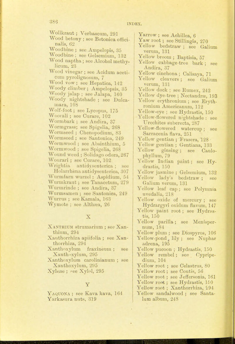 •■m INDEX. Wollkraut ; Verbascnm, 291 Wood betony ; see Betonica offici- nalis, t)2 Woodbine ; see. Ampelopis, 35 Woodbi ne ; see Gelsemium, 132 Wood naptha; see Alcohol inethy- licum, 23 Wood vinegar ; see Acidum aceti- cum pyrolignosum, 7 Wood vow ; see Hepatica, 142 Woody climber ; Ampelopsis, 35 Woody jalap ; see Jalapa, 160 Woody nightshade ; see Dulca- mara, 108 Wolf-foot; see Lycopus, 175 Wool ali ; see Curare, 102 Wormbark ; see Andira, 37 Wormgrass; see Spigelia, 26S Wormseed ; Chenopodium, 83 Wormseed ; see Santonica, 249 Woi-mwood ; see Absinthium, 5 Wormwood ; see Spigelia, 268 Wound weed ; Solidago odora, 267 Wourari ; see Curare, 102 Wrightia antidy.senterica ; see Holarrhena antidysenterica, 307 Wurmfarn wurzel : Aspidium, 54 Wurmkraut; see Tanacetum, 279 Wunnrinde ; see Andira, 37 Wurmsamen ; see Santonica, 249 Wurrus ; see Kaniala, 163 Wymote ; see Althtea, 26 X Xanthium strumarium ; see Xan- thium, 294 Xaiithorrhiza apiifolia ; see Xan- thorrhiza, 294 Xanthnxykim fraxineum ; see Xanth'ixylum, 295 Xanthoxylum carolinianum ; see Xarithoxylum, 295 Xylejie ; ?ee Xylol, 295 Y Yaquona ; see Kava kava, 164 Yarkasura nuts, 319 Yarrow ; see Achillea, 6 Yaw root; see Stillingia, 270 Yellow bedstraw ; see Galium verum, 131 Yellow broom ; Baptisia, 57 Yellow cabbage-tree bark; see Andira, 37 Yellow cinchona ; Calisaya, 71 Yellow cleavers ; see Galium verum, 131 Yellow dock ; see Eumex, 242 Yellow dye-tree ; Nectandi-a;, 193 Yellow erythronium ; see Eryth- ronium Americanura, 112 Yellow-eye ; see Hydrastis, 150 Yellow-flowered nightshade : see Urechites suberecta, 287 Yellow-flowered watercup; see Sarracenia Hava, 251 Yellow gentian ; Frasera, 128 Yellow gentian ; Gentiana, 133 Yellow ginsing; see Caulo- phyllum, 79 Yellow Indian paint; see Hy- drastis, 150 Yellow jasmine ; Gelsemium, 132 Yellow lady's bedstraw ; see Galium verum, 131 Yellow leaf cap; see Polymnia uvedalia, 218 Yellow oxide of mercury ; see Hydrargyri oxidum fiavum, 147 Yellow paint root; see Hydras- tis, 150 Yellow parilla; see Menisper- num, 184 Yellow phuii; see Diospyros, 106 Yellow-pond, lily ; see Nuphar adrena, 195 Yellow pucoon ; Hydrastis, 150 Yellow rembel; see Oypripe- dium, 104 Yellow root ; see Celastrus, 80 Yellow root; see Coutis, 56 Yellow root ; see Jeffersonia, 161 Yellow roni ; see Hydrastis, If O Yellow root ; Xanthorrhiza, 294 Yellow sandalwood ; see Santa- lum album, 248
