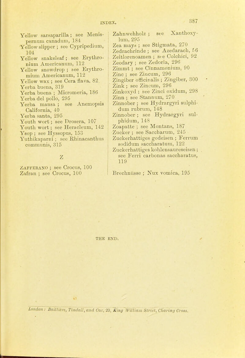 Yellow sarsaparilla; see Menis- j pemuiii canadum, 184 | •Yellow slipper ; see Cypripedium, 104 Yellow snakeleaf; see Erythro- nium Aruericauum, 112 Yellow snowdrop ; see Erythro- ; mivim Aroericanum, 112 ] Yellow wax ; see Cera flava. 82. Yerba buena, 319 Yerba buena ; Micromeria, 186 Yerba del polio, 295 Yerba mansa ; see Anemopsis California, 40 Yerba santa, 295 , Youth wort; see Drosera, 107 Youth wort; see Heracleum, 142 Ysop ; see Hyssopus, 153 YuthLkaparni ; see Rhinacanthus communis, 315 I Z ZiAPFEKANO ; see Crocus, 100 Zafran ; see Crocus, 100 Zahnwehholz ; see Xanthoxy- lum. 295 Zea mays ; see Stigmata, 270 Zedrachrinde ; see Azedarach, f 6 Zeitlorenoamen ; see Colchici, 92 Zeodary ; see Zedoria, 296 Zimmt ; see Cinnamonium, 90 Zinc ; see Zincum, 296 Zingiber officinalis ; Zingiber, 300 Zink ; see Zincum, 296 Zinkoxyd ; see Zinci oxidum, 298 Zinn ; see Stannum, 270 Zinnober ; see Hydrargyri sulphi- dum rubrum, 148 Zinnober ; see Hydrargyri sul- phidum, 148 Zoapatte ; see Montans, 187 Zucker ; see Saccharum, 245 Zuckerhattiges godeisen ; Ferrum sodidum saccharatum, 122 Zuckerhattiges kohlensaureseisen; see Ferri carbonas saccharatus, 119 Brechniisse ; Nux vomica, 195 THE END. London: BaUliere, Tindail,and Co.,:, 20, King miliam Stmil, Charin<j Cross.