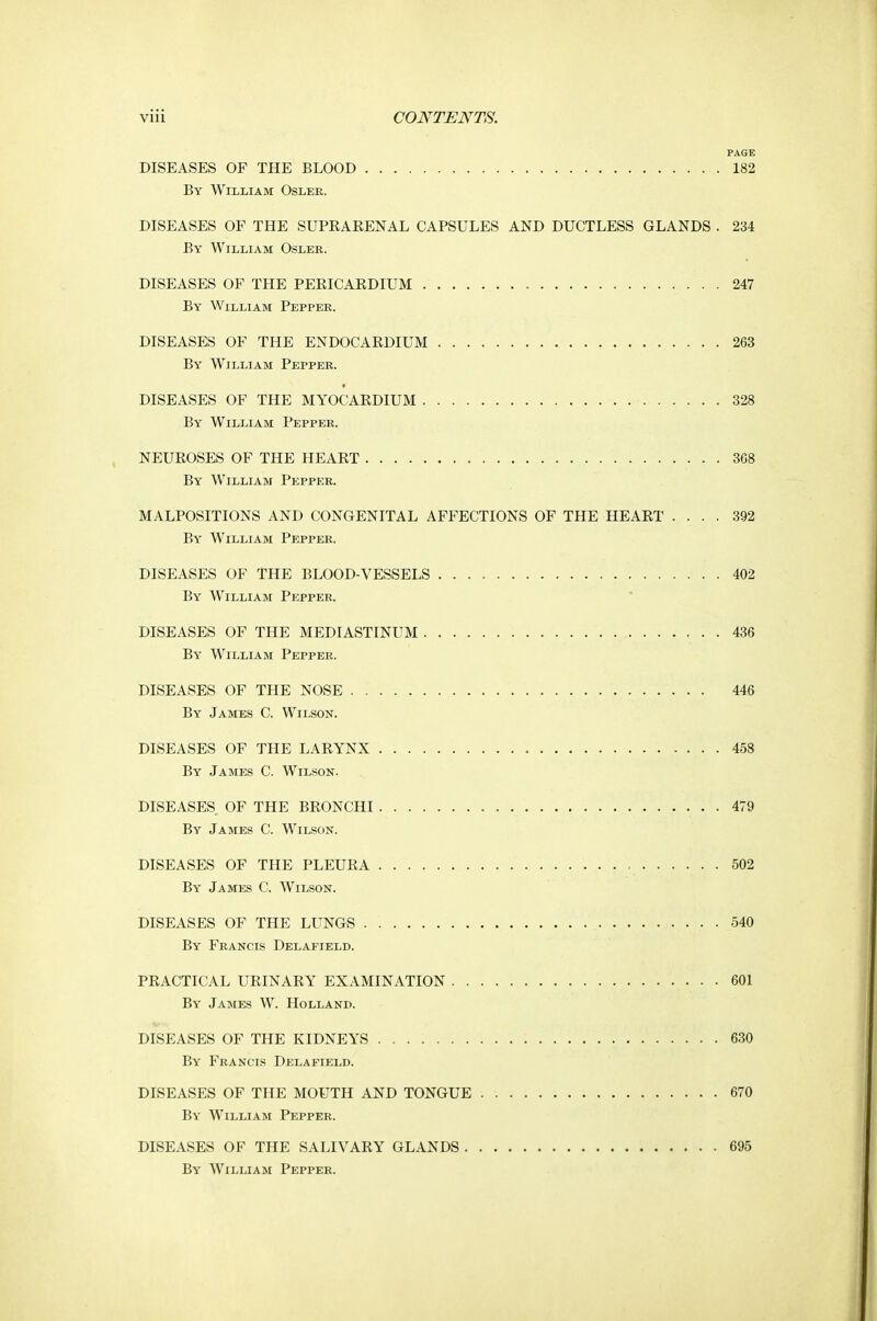 PAGE DISEASES OF THE BLOOD 182 By William Osler. DISEASES OF THE SUPEAKENAL CAPSULES AND DUCTLESS GLANDS . 234 By William Osler. DISEASES OF THE PERICAEDIUM 247 By William Pepper. DISEASES OF THE ENDOCAEDIUM 263 By William Pepper. DISEASES OF THE MYOCAEDIUM 328 By William Pepper. NEUEOSES OF THE HEAET 368 By William Pepper. MALPOSITIONS AND CONGENITAL AFFECTIONS OF THE HEAET .... 392 By William Pepper. DISEASES OF THE BLOOD-VESSELS 402 By William Pepper. DISEASES OF THE MEDIASTINUM 436 By William Pepper. DISEASES OF THE NOSE 446 By James C. Wilson. DISEASES OF THE LAEYNX 458 By James C. Wilson. DISEASES OF THE BEONCHI 479 By James C. Wilson. DISEASES OF THE PLEUEA 502 By James C. Wilson. DISEASES OF THE LUNGS 540 By Francis Delafield. PRACTICAL URINAEY EXAMINATION 601 By James W. Holland. DISEASES OF THE KIDNEYS 630 By Francis Delafield. DISEASES OF THE MOUTH AND TONGUE 670 By William Pepper. DISEASES OF THE SALIVARY GLANDS 695 By William Pepper.