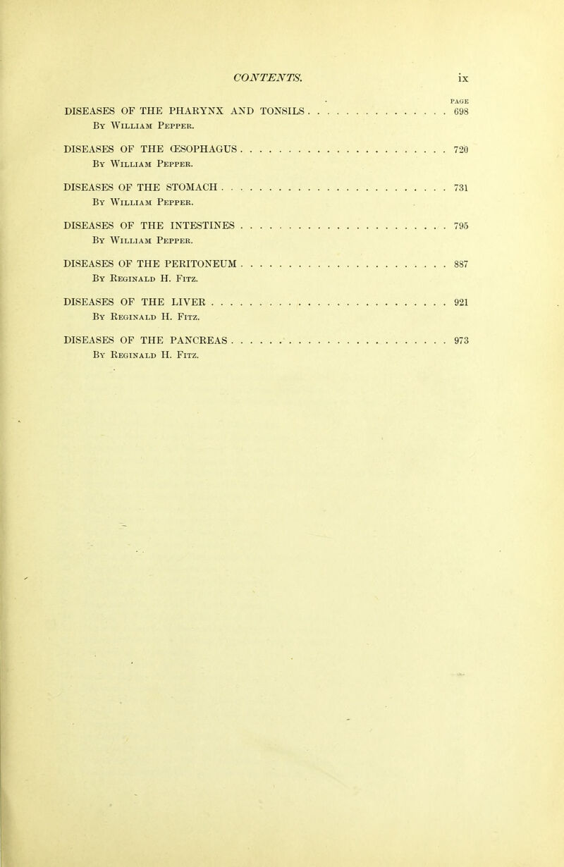 PAGE DISEASES OF THE PHARYNX AND TONSILS 698 By William Pepper. DISEASES OF THE CESOPHAGUS 720 By William Pepper. DISEASES OF THE STOMACH 731 By William Pepper. DISEASES OF THE INTESTINES 795 By William Pepper. DISEASES OF THE PERITONEUM 887 By Reginald H. Fitz. DISEASES OF THE LIVER 921 By Reginald H. Fitz. DISEASES OF THE PANCREAS 973 By Reginald H. Fitz.