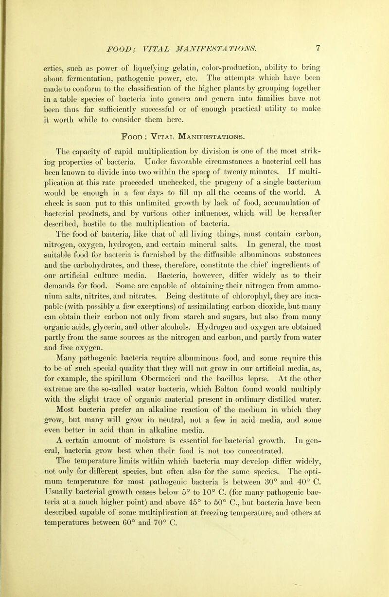 erties, such as power of liquefying gelatin, color-production, ability to bring about fermentation, pathogenic power, etc. The attempts which have been made to conform to the classification of the higher plants by grouping together in a table species of bacteria into genera and genera into families have not been thus far sufficiently successful or of enough practical utility to make it worth while to consider them here. Food ; Vital Manifestations. The capacity of rapid multiplication by division is one of the most strik- ing properties of bacteria. Under favorable circumstances a bacterial cell has been known to divide into two within the spac^ of twenty minutes. If multi- plication at this rate proceeded unchecked, the progeny of a single bacterium would be enough in a few days to fill up all the oceans of the world. A check is soon put to this unlimited growth by lack of food, accumulation of bacterial products, and by various other influences, which will be hereafter described, hostile to the multiplication of bacteria. The food of bacteria, like that of all living things, must contain carbon, nitrogen, oxygen, hydrogen, and certain mineral salts. In general, the most suitable food for bacteria is furnished by the diffusible albuminous substances and the carbohydrates, and these, therefore, constitute the chief ingredients of our artificial culture media. Bacteria, however, differ widely as to their demands for food. Some are capable of obtaining their nitrogen from ammo- nium salts, nitrites, and nitrates. Being destitute of chlorophyl, they are inca- pable (with possibly a few exceptions) of assimilating carbon dioxide, but many can obtain their carbon not only from starch and sugars, but also from many organic acids, glycerin, and other alcohols. Hydrogen and oxygen are obtained partly from the same sources as the nitrogen and carbon, and partly from water and free oxygen. Many pathogenic bacteria require albuminous food, and some I'equire this to be of such special quality that they will not grow in our artificial media, as, for example, the spirillum Obermeieri and the bacillus leprse. At the other extreme are the so-called water bacteria, which Bolton found would multiply with the slight trace of organic material present in ordinary distilled water. Most bacteria prefer an alkaline reaction of the medium in which they grow, but many will grow in neutral, not a few in acid media, and some even better in acid than in alkaline media. A certain amount of moisture is essential for bacterial growth. In gen- eral, bacteria grow best when their food is not too concentrated. The temperature limits within which bacteria may develop differ widely, not only for different species, but often also for the same species. The opti- mum temperature for most pathogenic bacteria is between 30° and 40° C. Usually bacterial growth ceases below 6° to 10° C. (for many pathogenic bac- teria at a much higher point) and above 45° to 50° C, but bacteria have been described capable of some multiplication at freezing temperature, and others at temperatures between 60° and 70° C.