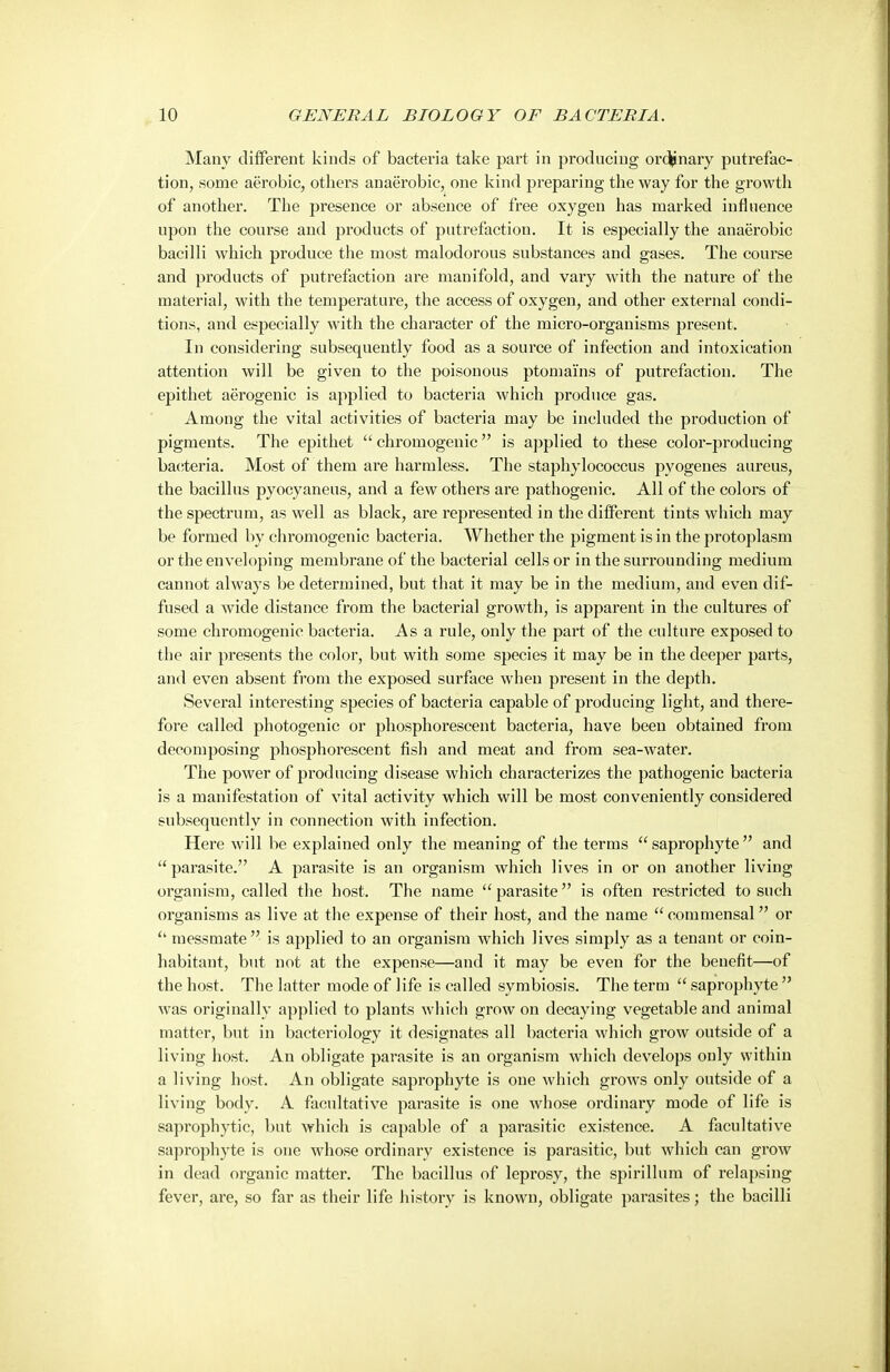 Many diiFerent kinds of bacteria take part in producing or(^nary putrefac- tion, some aerobic, others anaerobic, one kind preparing the way for the growth of another. The presence or absence of free oxygen has marked influence upon the course and products of putrefaction. It is especially the anaerobic bacilli which produce the most malodorous substances and gases. The course and products of putrefaction are manifold, and vary with the nature of the material, with the temperature, the access of oxygen, and other external condi- tions, and especially with the character of the micro-organisms present. In considering subsequently food as a source of infection and intoxication attention will be given to the poisonous ptomai'ns of putrefaction. The epithet aerogenic is applied to bacteria which produce gas. Among the vital activities of bacteria may be included the production of pigments. The epithet  chromogeuic is applied to these color-producing bacteria. Most of them are harmless. The staphylococcus pyogenes aureus, the bacillus pyocyaneus, and a few others are pathogenic. All of the colors of the spectrum, as well as black, are represented in the ditferent tints which may be formed by chromogeuic bacteria. Whether the pigment is in the protoplasm or the enveloping membrane of the bacterial cells or in the surrounding medium cannot always be determined, but that it may be in the medium, and even dif- fused a wide distance from the bacterial growth, is apparent in the cultures of some chromogeuic bacteria. Asa rule, only the part of the culture exposed to the air presents the color, but with some species it may be in the deeper parts, and even absent from the exposed surface when present in the depth. Several interesting species of bacteria capable of producing light, and there- fore called photogenic or phosphorescent bacteria, have been obtained from decomposing phosphorescent fish and meat and from sea-water. The power of producing disease which characterizes the pathogenic bacteria is a manifestation of vital activity which will be most conveniently considered subsequently in connection with infection. Here will be explained only the meaning of the terms saprophyte and  parasite. A parasite is an organism which lives in or on another living organism, called the host. The name parasite is often restricted to such organisms as live at the expense of their host, and the name  commensal or  messmate is applied to an organism which lives simply as a tenant or coin- habitant, but not at the expense—and it may be even for the benefit—of the host. The latter mode of life is called symbiosis. The terra  saprophyte  was originally applied to plants which grow on decaying vegetable and animal matter, but in bacteriology it designates all bacteria which grow outside of a living host. An obligate parasite is an organism which develops only within a living host. An obligate saprophyte is one which grows only outside of a living body. A facultative parasite is one whose ordinary mode of life is saprophytic, but which is capable of a parasitic existence. A facultative saprophyte is one whose ordinary existence is parasitic, but which can grow in dead organic matter. The bacillus of leprosy, the spirillum of relapsing fever, are, so far as their life history is known, obligate parasites; the bacilli