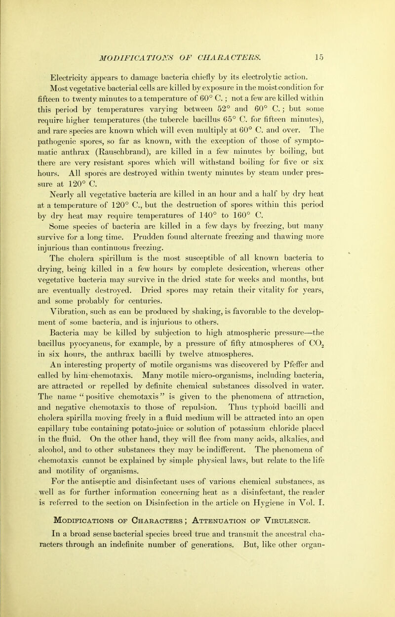 Electricity appears to damage bacteria chiefly by its electrolytic action. Most vegetative bacterial cells are killed by exposure in the moist condition for fifteen to twenty minutes to a temperature of 60° C.; not a few are killed within this period by temperatures varying between 52° and 60° C.; but some require higher temperatures (the tubercle bacillus 65° C. for fifteen minutes), and rare species are known which will even multiply at 60° C. and over. The pathogenic spores, so far as known, with the exception of those of sympto- matic anthrax (Rauschbrand), are killed in a few minutes by boiling, but there are very resistant spores which will withstand boiling for five or six hours. All spores are destroyed within twenty minutes by steam under pres- sure at 120° C. Nearly all vegetative bacteria are killed in an hour and a half by dry heat at a temperature of 120° C, but the destruction of spores within this period by dry heat may require temperatures of 140° to 160° C. Some species of bacteria are killed in a few days by freezing, but many survive for a long time. Prudden found alternate freezing and thawing more injurious than continuous freezing. The cholera spirillum is the most susceptible of all known bacteria to drying, being killed in a few hours by complete desiccation, whereas other vegetative bacteria may survive in the dried state for weeks and months, but are eventually destroyed. Dried spores may retain their vitality for years, and some probably for centuries. Vibration, such as can be produced by shaking, is favorable to the develop- ment of some bacteria, and is injurious to others. Bacteria may be killed by subjection to high atmospheric pressure—the bacillus pyocyaneus, for example, by a pressure of fifty atmospheres of CO2 in six hours, the anthrax bacilli by twelve atmospheres. An interesting property of motile organisms was discovered by Pfeffer and called by him-chemotaxis. Many motile micro-organisms, including bacteria, are attracted or repelled by definite chemical substances dissolved in water. The name  positive chemotaxis is given to the phenomena of attraction, and negative chemotaxis to those of repulsion. Thus tj'phoid bacilli and cholera spirilla moving freely in a fluid medium will be attracted into an open capillary tube containing potato-juice or solution of potassium chloride placed in the fluid. On the other hand, they will flee from many acids, alkalies, and alcohol, and to other substances they may be indifferent. The phenomena of chemotaxis cannot be explained by simple physical laws, but relate to the life and motility of organisms. For the antiseptic and disinfectant uses of various chemical substances, as well as for further information concerning heat as a disinfectant, the reader is referred to the section on Disinfection in the article on Hygiene in Vol. 1. Modifications of Characters ; Attenuation op Virulence. In a broad sense bacterial species breed true and transmit the ancestral cha- racters through an indefinite number of generations. But, like other organ-