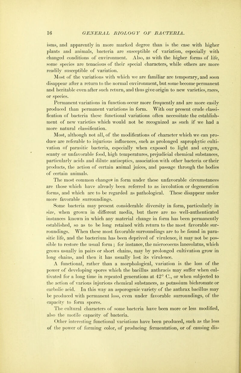 isms, and apparently in more marked degree than is the case with higher plants and animals, bacteria are susceptible of variation, especially with changed conditions of environment. Also, as with the higher forms of life, some species are tenacious of their special characters, while others are more readily susceptible of variation. Most of the variations with which we are familiar are temporary, and soon disappear after a return to the normal environment, but some become permanent and heritable even after such return, and thus give origin to new varieties, races, or species. Permanent variations in function occur more frequently and are more easily produced than permanent variations in form. With our present crude classi- fication of bacteria these functional variations often necessitate the establish- ment of new varieties which would not be recognized as such if we had a more natural classification. Most, although not all, of the modifications of character which we can pro- duce are referable to injurious influences, such as prolonged saprophytic culti- vation of parasitic bacteria, especially when exposed to light and oxygen, scanty or unfavorable food, high temperatures, prejudicial chemical substances, particularly acids and dilute antiseptics, association with other bacteria or their products, the action of certain animal juices, and passage through the bodies of certain animals. The most common changes in form under these unfavorable circumstances are those which have already been referred to as involution or degeneration forms, and which are to be regarded as pathological. These disappear under more favorable surroundings. Some bacteria may present considerable diversity in form, particularly in size, when grown in different media, but there are no well-authenticated instances known in which any material change in form has been permanently established, so as to be long retained with return to the most favorable sur- roundings. When these most favorable surroundings are to be found in para- sitic life, and the bacterium has been deprived of virulence, it may not be pos- sible to restore the usual form ; for instance, the micrococcus lanceolatus, which grows usually in pairs or short chains, may by prolonged cultivation grow in long chains, and then it has usually lost its virulence. A functional, rather than a morphological, variation is the loss of the power of developing spores which the bacillus anthracis may suffer when cul- tivated for a long time in repeated generations at 42° C, or when subjected to the action of various injurious chemical substances, as potassium bichromate or carbolic acid. In this way an asporogenic variety of the anthrax bacillus may be produced with permanent loss, even under favorable surroundings, of the capacity to form spores. The cultural characters of some bacteria have been more or less modified, also the motile capacity of bacteria. Other interesting functional variations have been produced, such as the loss of the power of forming coloi, of producing fermentation, or of causing dis-