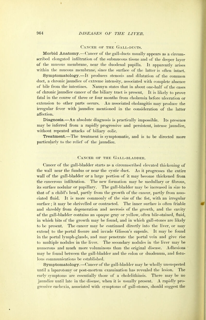 Cancer of the Gall-ducts. Morbid Anatomy.—Cancer of the gall-ducts usually appears as a circum- ecribed elongated infiltration of the submucous tissue and of the deeper layer of the mucous membrane, near the duodenal papilla. It apparently arises within the mucous membrane, since the surface of the latter is often intact. Symptomatology.—It produces stenosis and dilatation of the common duct, a chronic jaundice of extreme intensity, associated with complete absence of bile from the intestines. Naunyn states that in about one-half of the cases of chronic jaundice cancer of the biliary tract is present. It is likely to prove fatal in the course of three or four months from cholsemia before ulceration or extension to other parts occurs. An associated cholangitis may produce the irregular fever with jaundice mentioned in the consideration of the latter atfection. Diagnosis.—An absolute diagnosis is practically impossible. Its presence may be inferred from a rapidly progressive and persistent, intense jaundice, without repeated attacks of biliary colic. Treatment.—The treatment is symptomatic, and is to be directed more particularly to the relief of the jaundice. Cancer of the Gall-bladder. Cancer of the gall-bladder starts as a circumscribed elevated thickening of the wall near the fundus or near the cystic duet. As it progresses the entire wall of the gall-bladder or a large portion of it may become thickened from the cancerous infiltration. The new formation may be medullary or fibrous, its surface nodular or papillary. The gall-bladder may be increased in size to that of a child's head, partly from the growth of the cancer, partly from asso- ciated fluid. It is more commonly of tlie size of the fist, with an irregular surface; it may be shrivelled or contracted. The inner surface is often friable and shreddy from degeneration and necrosis of the growth, and the cavity of the gall-bladder contains an opaque gray or yellow, often bile-stained, fluid, in which bits of the growth may be found, and in which gall-stones are likely to be present. The cancer may be continued directly into the liver, or may extend to the portal fissure and invade Glisson's capsule. It may be found in the portal lymph-glands, and may penetrate the portal vein and give rise to multiple nodules in the liver. The secondary nodules in the liver may be numerous and much more voluminous than the original disease. Adhesions may be found between the gall-bladder and the colon or duodenum, and fistu- lous communications be established. Symptomatology.—Cancer of the gall-bladder may be wholly unsuspected until a laparotomy or post-mortem examination has revealed the lesion. The early symptoms are essentially those of a cholelithiasis. There may be no jaundice until late in the disease, when it is usually present. A rapidly pro- gressive cachexia, associated with symptoms of gall-stones, should suggest the