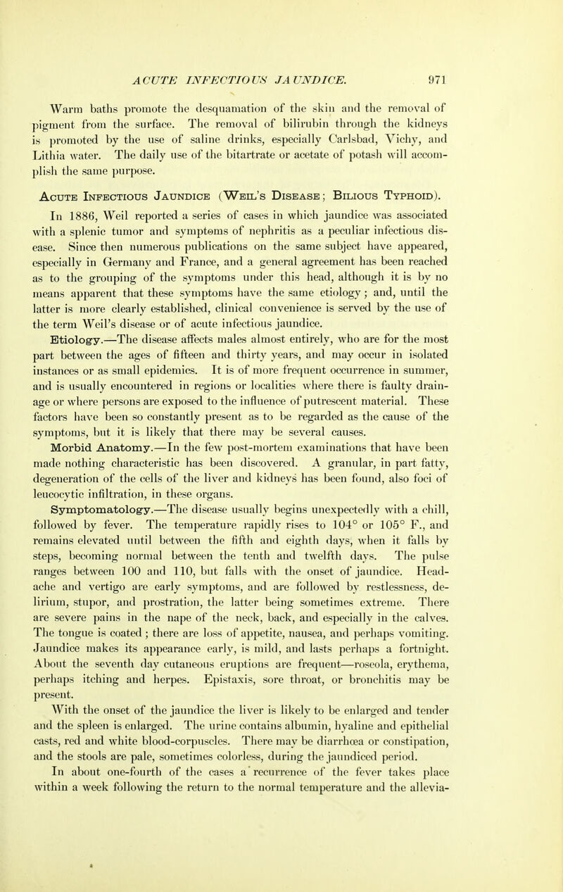 Wai'ra baths promote the desquamation of the skin and the removal of pigment from the surface. The removal of bilirubin through the kidneys is promoted by the use of saline drinks, especially Carlsbad, Vichy, and Lithia water. The daily use of the bitartrate or acetate of potash will accom- plish the same purpose. Acute Infectious Jaundice (Weil's Disease; Bilious Typhoid). In 1886, Weil reported a series of cases in which jaundice was associated with a splenic tumor and symptoms of nephritis as a peculiar infectious dis- ease. Since then numerous publications on the same subject have appeared, especially in Germany and France, and a general agreement has been reached as to the grouping of the symptoms under this head, although it is by no means apparent that these symptoms have the same etiology; and, until the latter is more clearly established, clinical convenience is served by the use of the term Weil's disease or of acute infectious jaundice. Etiology.—The disease affects males almost entirely, who are for the most part between the ages of fifteen and thirty years, and may occur in isolated instances or as small epidemics. It is of more frequent occurrence in summer, and is usually encountered in regions or localities where there is faulty drain- age or where persons are exposed to the influence of putrescent material. These factors have been so constantly present as to be regarded as the cause of the symptoms, but it is likely that there may be several causes. Morbid Anatomy.—In the few post-mortem examinations that have been made nothing characteristic has been discovered. A granular, in part fatty, degeneration of the cells of the liver and kidneys has been found, also foci of leucocytic infiltration, in these organs. Symptomatology.—The disease usually begins unexpectedly with a chill, followed by fever. The temperature rapidly rises to 104° or 105° F., and remains elevated until between the fifth and eighth days, when it falls by steps, becoming normal between the tenth and twelfth days. The pulse ranges between 100 and 110, but falls with the onset of jaundice. Head- ache and vertigo are early symptoms, and are followed by restlessness, de- lirium, stupor, and prostration, the latter being sometimes extreme. There are severe pains in the nape of the neck, back, and especially in the calves. The tongue is coated; there are loss of appetite, nausea, and perhaps vomiting. Jaundice makes its appearance early, is mild, and lasts perhaps a fortnight. About the seventh day cutaneous eruptions are frequent—roseola, erythema, perhaps itching and herpes. Epistaxis, sore throat, or bronchitis may be present. With the onset of the jaundice the liver is likely to be enlarged and tender and the spleen is enlarged. The urine contains albumin, hyaline and epithelial casts, red and white blood-corpuscles. There may be diarrhoea or constipation, and the stools are pale, sometimes colorless, during the jaundiced period. In about one-fourth of the cases a recurrence of the fever takes place within a week following the return to the normal temperature and the allevia-