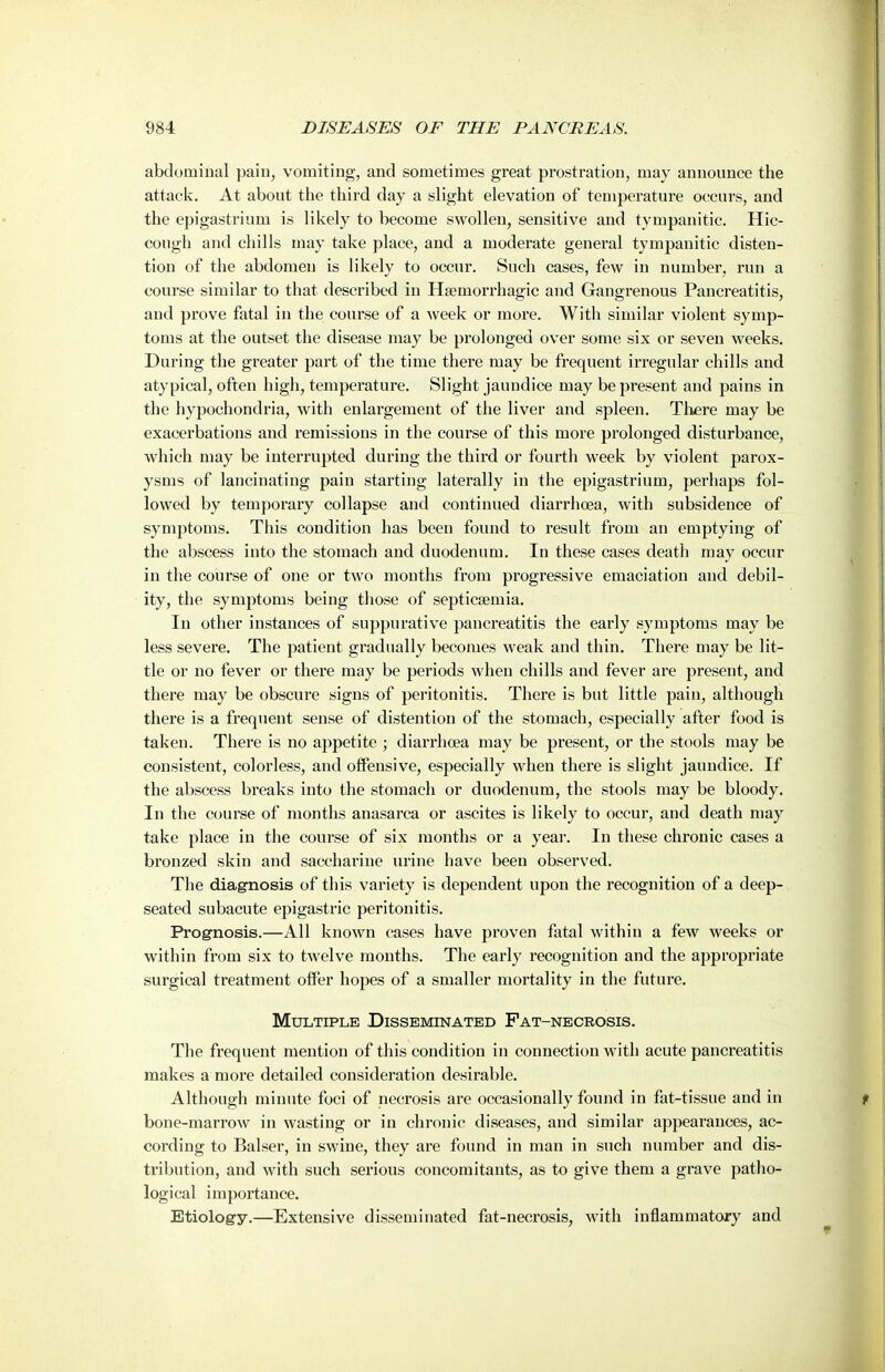 abdominal pain, vomiting, and sometimes great prostration, may announce the attack. At about the third day a slight elevation of temperature occurs, and the epigastrium is likely to become swollen, sensitive and tympanitic. Hic- cough and chills may take place, and a moderate general tympanitic disten- tion of the abdomen is likely to occur. Such cases, few in number, run a course similar to that described in Haemorrhagic and Gangrenous Pancreatitis, and prove fatal in the course of a week or more. With similar violent symp- toms at the outset the disease may be prolonged over some six or seven weeks. During the greater part of the time there may be frequent irregular chills and atypical, often high, temperature. Slight jaundice may be present and pains in the hypochondria, with enlargement of the liver and spleen. There may be exacerbations and remissions in the course of this more prolonged disturbance, which may be interrupted during the third or fourth week by violent parox- ysms of lancinating pain starting laterally in the epigastrium, perhaps fol- lowed by temporary collapse and continued diarrhoea, with subsidence of symptoms. This condition has been found to result from an emptying of the abscess into the stomach and duodenum. In these cases death may occur in the course of one or two months from progressive emaciation and debil- ity, the symptoms being those of septicaemia. In other instances of suppurative pancreatitis the early symptoms may be less severe. The patient gradually becomes weak and thin. There may be lit- tle or no fever or there may be periods when chills and fever are present, and there may be obscure signs of peritonitis. There is but little pain, although there is a frequent sense of distention of the stomach, especially after food is taken. There is no appetite ; diarrhoea may be present, or the stools may be consistent, colorless, and offensive, especially when there is slight jaundice. If the abscess breaks into the stomach or duodenum, the stools may be bloody. In the course of months anasarca or ascites is likely to occur, and death may take place in the course of six months or a year. In these chronic cases a bronzed skin and saccharine urine have been observed. The diagnosis of this variety is dependent upon the recognition of a deep- seated subacute epigastric peritonitis. Prognosis.—All known cases have proven fatal within a few weeks or within from six to twelve months. The early recognition and the appropriate surgical treatment oflFer hopes of a smaller mortality in the future. Multiple Disseminated Pat-necrosis. The frequent mention of this condition in connection with acute pancreatitis makes a more detailed consideration desirable. Although minute foci of necrosis are occasionally found in fat-tissue and in bone-marrow in wasting or in chronic diseases, and similar appearances, ac- cording to Balser, in swine, they are found in man in such number and dis- tribution, and with such serious concomitants, as to give them a grave patlio- logical importance. Etiology,—Extensive disseminated fat-necrosis, with inflammatory and