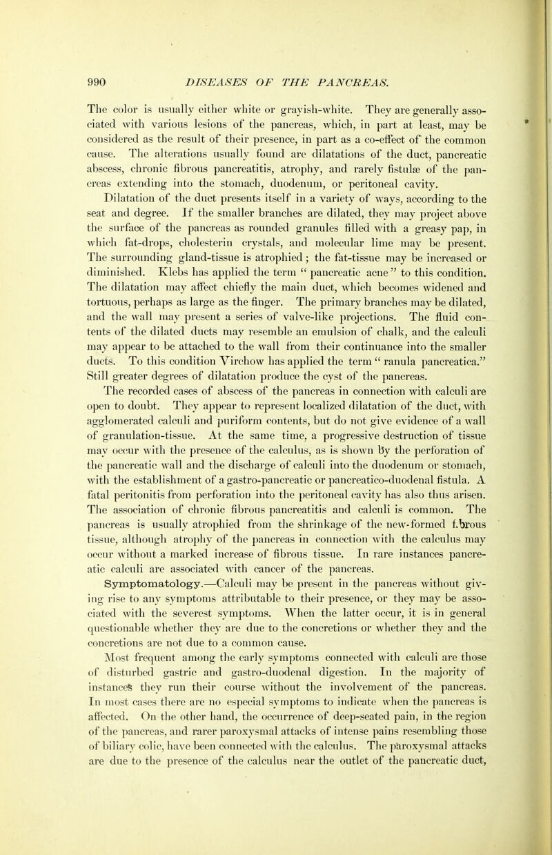 The color is usually either white or grayish-white. They are generally asso- ciated with various lesions of the pancreas, which, in part at least, may be considered as the result of their presence, in part as a co-effect of the common cause. The alterations usually found are dilatations of the duct, pancreatic abscess, chronic fibrous pancreatitis, atrophy, and rarely fistulge of the pan- creas extending into the stomach, duodenum, or peritoneal cavity. Dilatation of the duct presents itself in a variety of ways, according to the seat and degree. If the smaller branches are dilated, they may project above the surface of the pancreas as rounded granules filled with a greasy pap, in which fat-drops, cholesterin crystals, and molecular lime may be present. The surrounding gland-tissue is atrophied ; the fat-tissue may be increased or diminished. Klebs has applied the term  pancreatic acne  to this condition. The dilatation may affect chiefly the main duct, which becomes widened and tortuous, perhaps as large as the finger. The primary branches may be dilated, and the wall may present a series of valve-like projections. The fluid con- tents of the dilated ducts may resemble an emulsion of chalk, and the calculi may appear to be attached to the wall from their continuance into the smaller ducts. To this condition Virchow has applied the term  ranula pancreatica. Still greater degrees of dilatation produce the cyst of the pancreas. The recorded cases of abscess of the pancreas in connection with calculi are open to doubt. They appear to represent localized dilatation of the duct, with agglomerated calculi and puriform contents, but do not give evidence of a wall of granulation-tissue. At the same time, a progressive destruction of tissue may occur with the presence of the calculus, as is shown by the perforation of the pancreatic wall and the discharge of calculi into the duodenum or stomach, with the establishment of a gastro-pancreatic or pancreatico-duodenal fistula. A fatal peritonitis from perforation into the peritoneal cavity has also thus arisen. The association of chronic fibrous pancreatitis and calculi is common. The pancreas is usually ati'ophied from the shrinkage of the new-formed ibrous tissue, although atrophy of the pancreas in connection with the calculus may occur without a marked increase of fibrous tissue. In rare instances pancre- atic calculi are associated with cancer of the pancreas. Symptomatology.—Calculi may be present in the pancreas without giv- ing rise to any symptoms attributable to their presence, or they may be asso- ciated with the severest symptoms. When the latter occur, it is in general questionable whether they are due to the concretions or whether they and the concretions are not due to a common cause. Most frequent among the early symptoms connected with calculi are those of disturbed gastric and gastro-duodenal digestion. In the majority of instances they run their course without the involvement of the pancreas. In most cases there are no especial symptoms to indicate when the pancreas is affected. On the other hand, the occurrence of deep-seated pain, in the region of the pancreas, and rarer paroxysmal attacks of intense pains resembling those of biliary colic, have been connected with the calculus. The paroxysmal attacks are due to the presence of the calculus near the outlet of the pancreatic duct,
