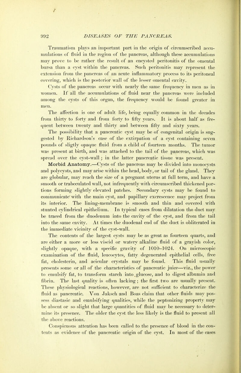Traumatism plays an important part in the origin of circumscribed accu- mulations of fluid in the region of the pancreas, although these accumulations may prove to be rather the result of an encysted peritonitis of the omental bursa than a cyst within the pancreas. Such peritonitis may represent the extension from the pancreas of an acute inflammatory process to its peritoneal covering, which is the posterior wall of the lesser omental cavity. Cysts of the pancreas occur with nearly the same frequency in men as in women. If all the accumulations of fluid near the pancreas were included among the cysts of this organ, the frequency would be found greater in men. The affection is one of adult life, being equally common in the decades from thirty to forty and from forty to fifty years. It is about half as fre- quent between twenty and thirty and between fifty and sixty years. The possibility that a pancreatic cyst may be of congenital origin is sug- gested by Richardson's case of the extirpation of a cyst containing seven pounds of sligtly opaque fluid from a child of fourteen months. The tumor was present at birth, and was attached to the tail of the pancreas, which was spread over the cyst-wall; in the latter pancreatic tissue was present. Morbid Anatomy.—Cysts of the pancreas may be divided into monocysts and polycysts, and may arise within the head, body, or tail of the gland. They are globular, may reach the size of a pregnant uterus at full term, and have a smooth or trabeculated wall, not infrequently with circumscribed thickened por- tions forming slightly elevated patches. Secondary cysts may be found to communicate'with the main cyst, and papillary excrescence may project from its interior. The lining-membrane is smooth and thin and covered with stunted cylindrical epithelium. In typical cases from dilatation the duct may be traced from the duodenum into the cavity of the cyst, and from the tail into the same cavity. At times the duodenal end of the duct is obliterated in the immediate vicinity of the cyst-wall. The contents of the largest cysts may be as great as fourteen quarts, and are either a more or less viscid or watery alkaline fluid of a grayish color, slightly opaque, with a specific gravity of 1010-1024. On microscopic examination of the fluid, leucocytes, fatty degenerated epithelial cells, free fat, cholesterin, and acicular crystals may be found. This fluid usually presents some or all of the characteristics of pancreatic juice—viz., the power to emulsify fat, to transform starch into .glucose, and to digest albumin and fibrin. The last quality is often lacking; the first two are usually present. These physiological reactions, however, are not suflicient to characterize the fluid as pancreatic. Von Jaksch and Boas claim that other fluids may pos- sess diastasic and emulsifying qualities, while the peptonizing property may be absent or so slight that large quantities of fluid may be necessaiy to deter- mine its presence. The older the cyst the less likely is the fluid to present all the above reactions. Conspicuous attention has been called to the presence of blood in the con- tents as evidence of the pancreatic origin of the cyst. In most of the cases